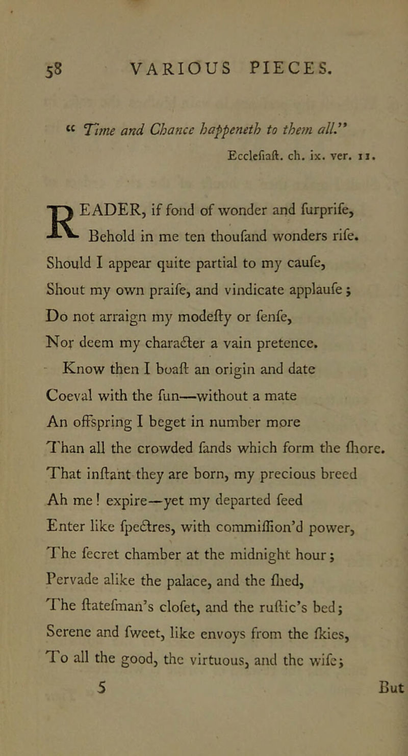 ‘‘ Tijne and Chance happeneth to the7n all.'* Ecclefiaft. ch. ix. ver. ii. Reader, if fond of wonder and furprife. Behold in me ten thoufand wonders rife. Should I appear quite partial to my caufe, Shout my own praife, and vindicate applaufe j Do not arraign my modefty or fenfe, Nor deem my chara£ter a vain pretence. - Know then I boaft an origin and date Coeval with the fun—without a mate An offspring I beget in number more ^'han all the crowded fands which form the fhore. That inftant they are born, my precious breed Ah me ! expire—yet my departed feed Enter like fpeftres, with commiflion’d power. The fecret chamber at the midnight hour; Pervade alike the palace, and the flied. The ftatefman’s clofet, and the ruftic’s bed; Serene and fweet, like envoys from the fkies, To all the good, the virtuous, and the wife;