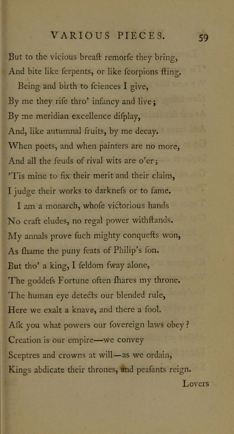 But to the vicious breaft remorfe they bring, And bite like ferpents, or like fcorpions fting. Being and birth to fciences I give, By me they rife thro’ infancy and live; By me meridian excellence difplay. And, like autumnal fruits, by me decay. When poets, and when painters are no more. And all the feuds of rival wits are o’er; ’Tis mine to fix their merit and their claim, I judge their works to darknefs or to fame. I am a monarch, whofe vicStorious hands No craft eludes, no regal power withftands. My annals prove fuch mighty conquefts won, As fliame the puny feats of Philip’s fon. But tho’ a king, I feldom fway alone. The goddefs Fortune often fliares my throne. The human eye detedfs our blended rule. Here we exalt a knave, and there a fool. A(k you what powers our fovereign laws obey ? Creation is our empire—we convey Sceptres and crowns at will—as we ordain. Kings abdicate their thrones, and peafants reign. Lovers