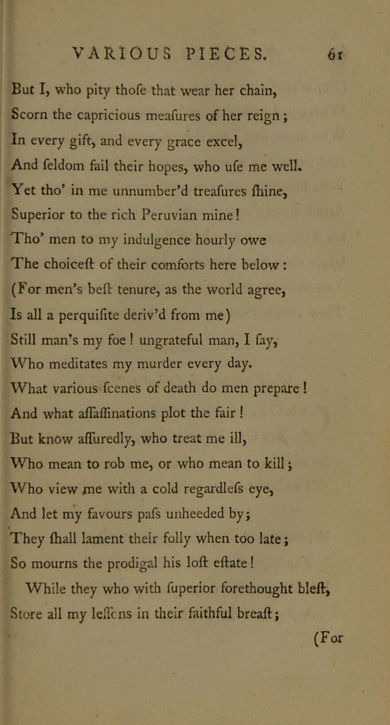 But I, who pity thofe that wear her chain, Scorn the capricious meafures of her reign; In every gift, and every grace excel. And feldom fail their hopes, who ufe me well. Yet tho’ in me unnumber’d treafures fhine, Superior to the rich Peruvian mine! Tho’ men to my indulgence hourly owe The choiceft of their comforts here below : (For men’s befl: tenure, as the world agree. Is all a perquifite deriv’d from me) Still man’s my foe ! ungrateful man, I fay. Who meditates my murder every day. What various fcenes of death do men prepare I And what aflaflinations plot the fair ! But know afluredly, who treat me ill. Who mean to rob me, or who mean to kill; Who view me with a cold regardlefs eye. And let my favours pafs unheeded by; They fhall lament their folly when too late; So mourns the prodigal his loft eftate! While they who with fuperior forethought bleft. Store all my lell’cns in their faithful breaft; (For