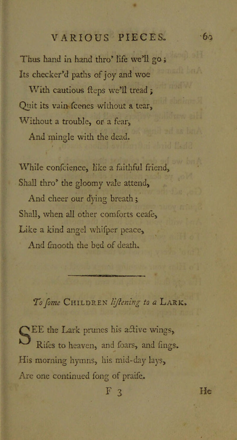 Thus hand in hand thro’ life we’!! go j Its checker’d paths of joy and woe With cautious flops we’ll tread ; Quit its vain- fcenes without a tear. Without a trouble, or a fear. And mingle with the dead. I While confcience, like a faithful friend. Shall thro’ the gloomy vale attend. And clieer our dying breath ; Shall, when all other comforts ceafe. Like a kind angel whifper peace. And fmooth the bed of death. To fame CHILDREN UJlenlng to a Lark. OEE the Lark prunes his aflive wings, ^ Rifes to heaven, and foars, and fmgs. His morning hymns, his mid-day lays. Are one continued fong of praife. F 3 He