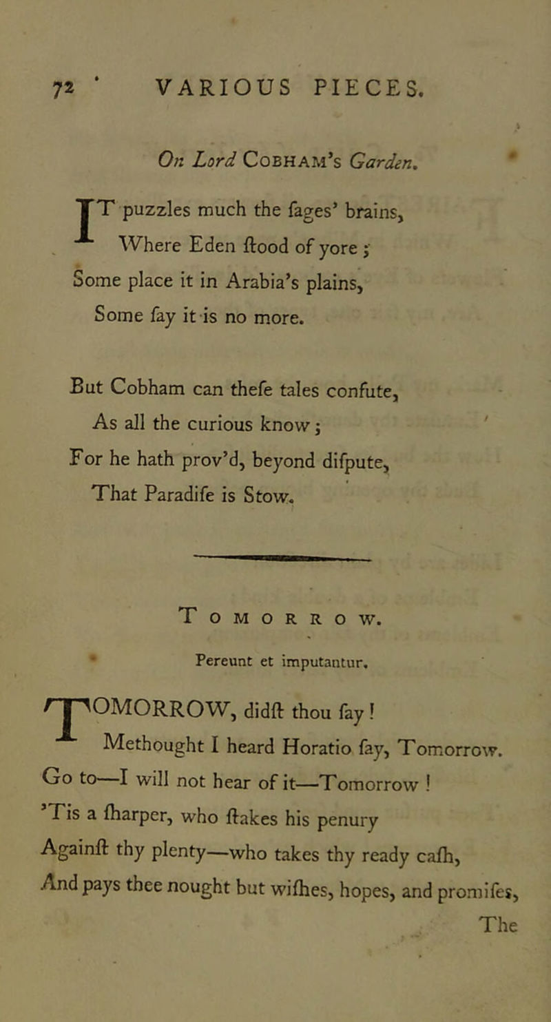 On Lord Cobham’s Garden. TT puzzles much the fages’ brains, Where Eden flood of yore j Some place it in Arabia’s plains, Some fay it is no more. But Cobham can thefe tales confute, As all the curious know j For he hath prov’d, beyond difpute, That Paradife is Stow. T OMORROW. • Pereunt et imputantur. t I ^OMORROW^, didfl thou fay ! Methought I heard Horatio fay. Tomorrow. Go to—I will not hear of it—Tomorrow ! Tis a fharper, who flakes his penury Againfl thy plenty—who takes thy ready cafh. And pays thee nought but wifhes, hopes, and promifes. The