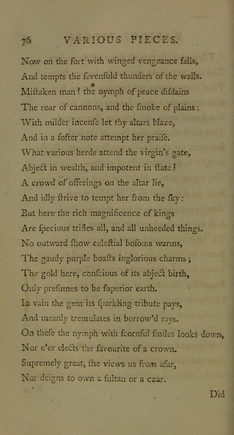 Nmv on the fort with winged vengeance falls. And tempts tlic fevenfbld thunders of the walls. Miftaken man ! the nymph of peace difdains The roar of cannons, and the fmoke of plains ; With milder incenfe let thy altars blaze, And in a fofter note attempt her praife. What various herds attend the virgin’s gate, Abjedi; in wealth, and impotent in flatc ! \ A crowd of offerings on the altar Ke, And idly drive to tempt her from the fky: But here-the rich magnificence of kings Are fpecious trifles all, and all unheeded things. No autv^Tird fliov/ celedial bofoms warms. The gaudy purple boads inglorious charms j The gold here, confeious of its abjecl birth. Only prefumes to be fuperior earth. In vain the gem its fparkKng tribute pays, And meanly tremulaies in borrow’d ra)^. On thefe the nymph with fcornful fmiles looks down. Nor e’er eledfs the favourite of a crown. Supremely great, fhe views us from afar. Nor deigns to own a fultan or a czar. Did