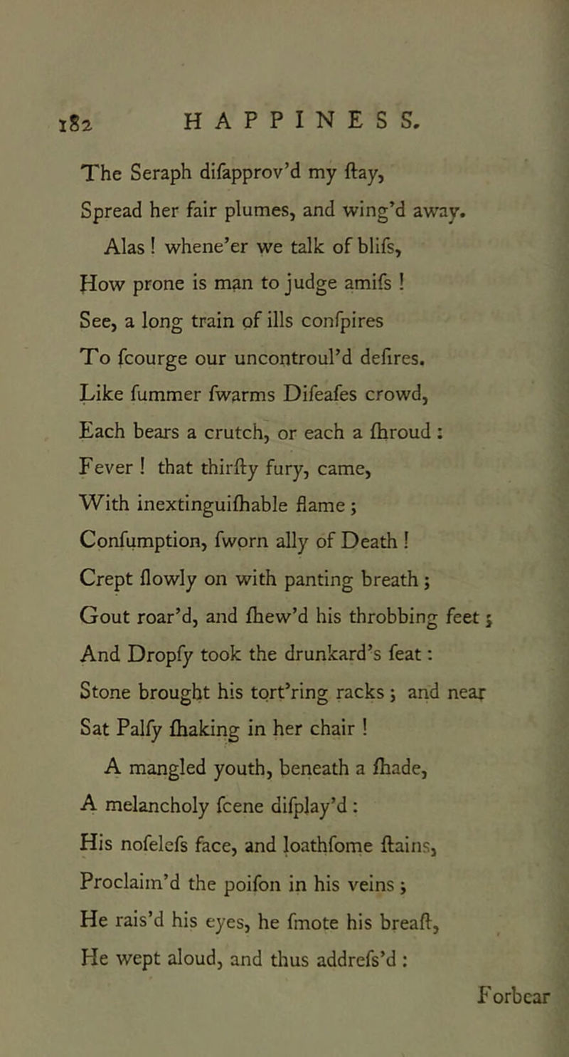 The Seraph difapprov’d my ftay, Spread her fair plumes, and wing’d away. Alas ! whene’er we talk of blifs, How prone is man to judge amifs ! See, a long train of ills confpires To fcourge our uncontroul’d defires. Like fummer fwarms Difeafes crowd. Each bears a crutch, or each a fliroud : Fever ! that thirfty fury, came, With inextinguifhable flame; Confumption, fwprn ally of Death [ Crept flowly on with panting breath; Gout roar’d, and fhew’d his throbbing feet j And Dropfy took the drunkard’s feat; Stone brought his tort’ring racks; and near Sat Palfy {baking in her chair ! A mangled youth, beneath a fhade, A melancholy fcene difpjay’d : His nofelefs face, and loathfome flains, Proclaim’d the poifon in his veins j He rais’d his eyes, he fmote his breaft. He wept aloud, and thus addrefs’d ; F orb car