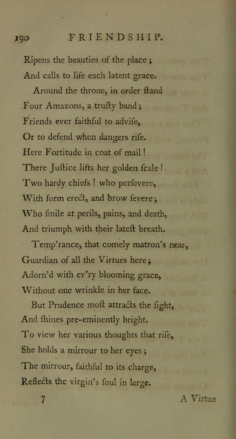 igo Ripens the beauties of the place ; And calls to life each latent grace. Around the throne, in order ftand . Four Amazons, a trufty band; Friends ever faithful to advife, Or to defend when dangers rife. Here Fortitude in coat of mail! There Juftice lifts her golden fcale 1 Two hardy chiefs ! who perfevere. With form eredl, and brow fevere j Who fmile at perils, pains, and death. And triumph with their lateft breath. Temp’rance, that comely matron’s near. Guardian of all the Virtues here; Adorn’d with ev’ry blooming grace, Without one wrinkle in her face. But Prudence moft attracts the fight, And fhines pre-eminently bright. To view her various thoughts that rife. She holds a mirrour to her eyes; The mirrour, faithful to its charge, Refledts the virgin’s foul in large.