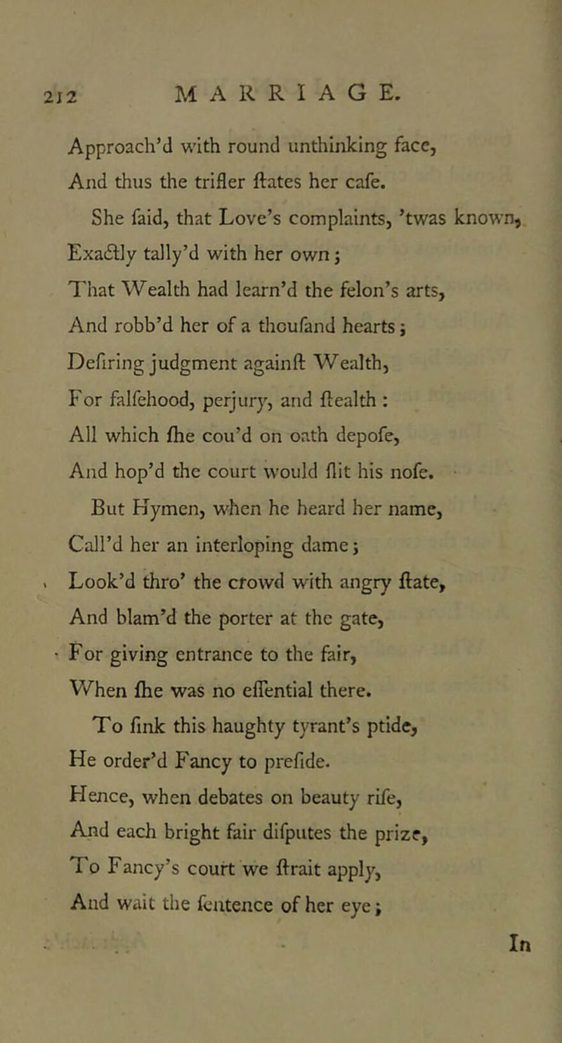 Approach’d with round unthinking face, And thus the trifler ftates her cafe. She faid, that Love’s complaints, ’twas known, ExadUy tally’d with her own j That Wealth had learn’d the felon’s arts. And robb’d her of a theufand hearts; Defiring judgment againft Wealth, For falfehood, perjury, and ftealth : All which flie cou’d on oath depofe. And hop’d the court would flit his nofe. But Hymen, when he heard her name. Call’d her an interloping dame; . Look’d thro’ the crowd with angry ftate. And blam’d the porter at the gate, • For giving entrance to the fair, When fhe was no eflTential there. To fink this haughty tyrant’s ptidc, He order’d Fancy to prefide. Flence, when debates on beauty rife. And each bright fair difpiites the prize, To Fancy’s court we ftrait apply, And wait the fcatence of her eye; In