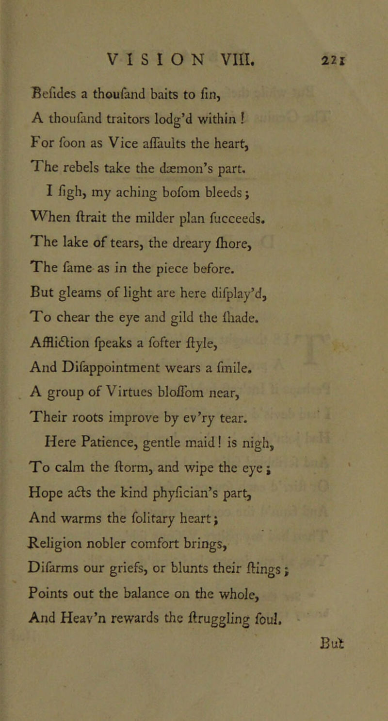 Befides a thoufand baits to fin, A thoufand traitors lodg’d within ! For foon as Vice afTaults the heart, The rebels take the daemon’s part. I figh, my aching bofom bleeds; When ftrait the milder plan fucceeds. The lake of tears, the dreary fhore. The fame as in the piece before. But gleams of light are here difplay’d. To chear the eye ajid gild the lhade. Afflidlion fpeaks a fofter ftyle. And Difappointment wears a fmile. A group of Virtues blolTom near, Their roots improve by ev’ry tear. Here Patience, gentle maid! is nigh. To calm the ftorm, and wipe the eye j Hope adts the kind phyfician’s part. And warms the folitary heart; Religion nobler comfort brings, Difarms our griefs, or blunts their ftings; Points out the balance on the whole, And Heav’n rewards the ftruggling foul.