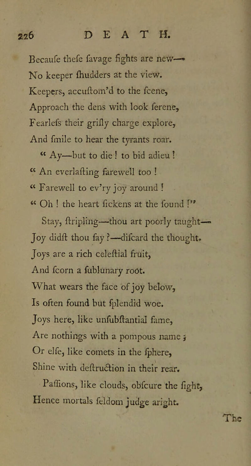 Becaufe thefc favage fights are new— No keeper fhudders at the view. Keepers, accuftom’d to the fcene. Approach the dens with look ferene, Fearlefs their grifly charge explore. And fmile to hear the tyrants roar. “ Ay—but to die ! to bid adieu ! “ An everlafting farewell too ! “ Farewell to ev’ry joy around ! Oh ! the heart fickens at the found Stay, ftripling—thou art poorly taught— Joy didft thou fay ?—difcard the thought. Joys are a rich celeftial fruit. And fcorn a fublunary root. What wears the face of joy below. Is often found but fplendid woe. Joys here, like unfubflantial fame. Are nothings with a pompous name } Or elfe, like comets in the fphere, Shine with deflrudtion in their rear. Paflions, like clouds, obfcure the fight, Hence mortals feldom judge aright.