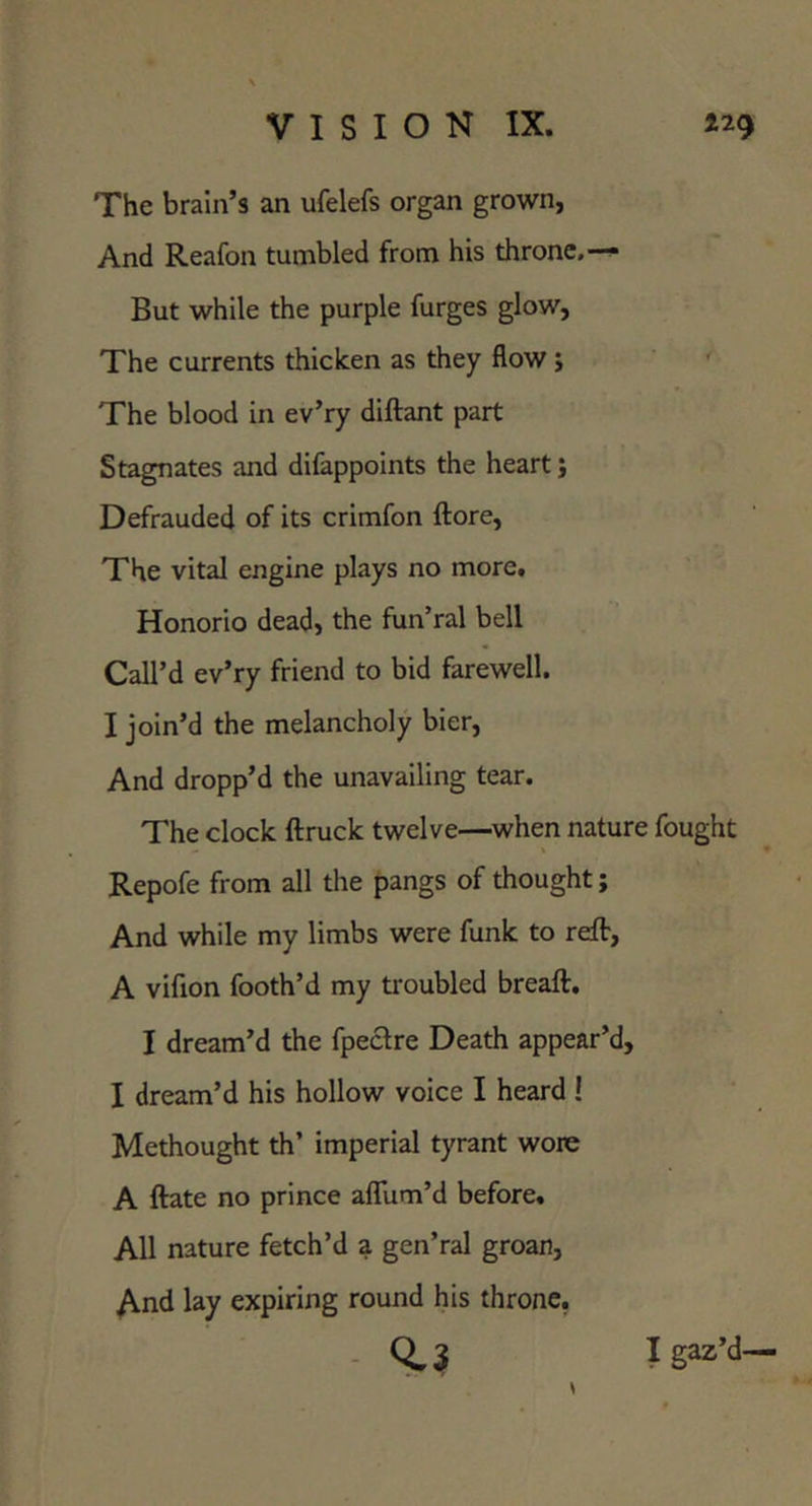 The brain’s an ufelefs organ grown, And Reafon tumbled from his throne,--^ But while the purple furges glow. The currents thicken as they flow; The blood in ev’ry diftant part Stagnates and difappoints the heart j Defrauded of its crimfon ftore, The vital engine plays no more. Honorio dead, the fun’ral bell Call’d ev’ry friend to bid farewell. I join’d the melancholy bier, And dropp’d the unavailing tear. The clock ftruck twelve—^when nature fought Repofe from all the pangs of thought; And while my limbs were funk to reft, A vifion footh’d my troubled breaft. I dream’d the fpeclre Death appear’d, I dream’d his hollow voice I heard ! Methought th’ imperial tyrant wore A ftate no prince aflum’d before. All nature fetch’d a gen’ral groan, y^nd lay expiring round his throne, - I gaz’d—