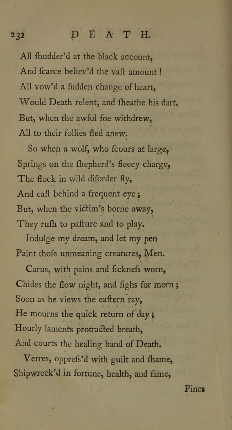 All fhudder’d at the black account, And fcarce believ’d the vaft amount! All vow’d a fudden change of heart, Would Death relent, and fheathe his dart. But, when the awful foe withdrew, / All to their follies fled anew. So when a wolf, who fcours at large. Springs on the fliepherd’s fleecy charge. The flock in wild diforder fly, And cafl; behind a frequent eye; But, when the vidlim’s borne away. They rufh to pafture and to play. Indulge my dream, and let my pen Paint thofe unmeaning creatures^ Men. Cams, with pains and ficknefs worn. Chides the flow night, and fighs for morn; Soon as he views the eaftern ray. He mourns the quick return of day ; • • } Hourly laments protradled breath. And courts the healing hand of Death. Verres, opprefs’d with guilt and fliame, Shipwreck’d in fortune, health, and fame. Pines