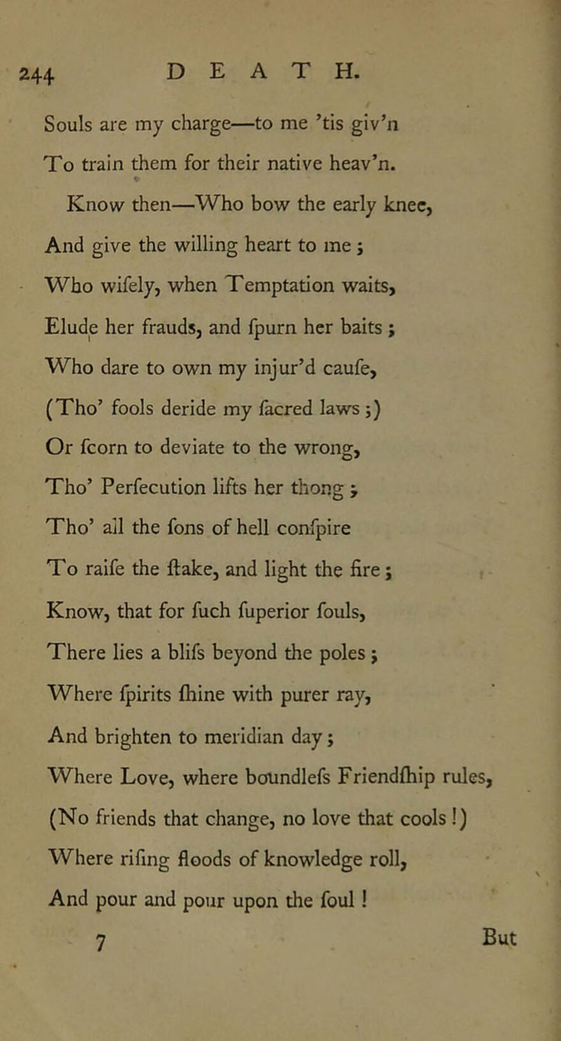 Souls are my charge—to me ’tis giv’n To train them for their native heav’n. Know then—Who bow the early knee, And give the willing heart to me; Who wifely, when Temptation waits. Elude her frauds, and fpurn her baits ; Who dare to own my injur’d caufe, (Tho’ fools deride my facred laws ;) Or fcorn to deviate to the wrong, Tho’ Perfecution lifts her thong ; Tho’ ail the fons of hell confpire To raife the flake, and light the fire; Know, that for fuch fuperior fouls. There lies a blifs beyond the poles j Where fpirits fliine with purer ray. And brighten to meridian day; Where Love, where boundlefs Friendfliip rules, (No friends that change, no love that cools!) Where rifing floods of knowledge roll, And pour and pour upon the foul! 7 But