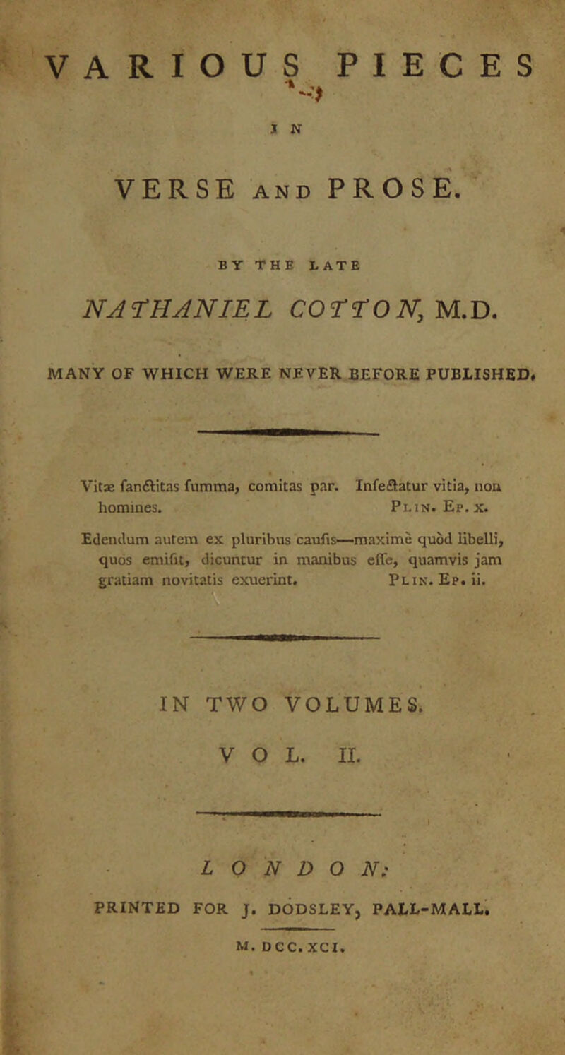 VARIOUS PIECES J N VERSE AND PROSE. BY THE BATE NATHANIEL COrrOiV, M.D. MANY OF WHICH WERE NEVER BEFORE PUBLISHED# Vita fanftitas fumma, comitas par. Infe£latur vitia, non homines. Plin. Ep. x. Edendum autem ex pluribus caufis—maxime quod libelli, quos emifit, dicuntur in manibus effe, quamvis jam gratiam novitatis exuerint. Plin. Ep.ii. IN TWO VOLUMES. VOL. II. LONDON; PRINTED FOR J. DODSLEY, PALL-MALL. M. Dec. XCI.