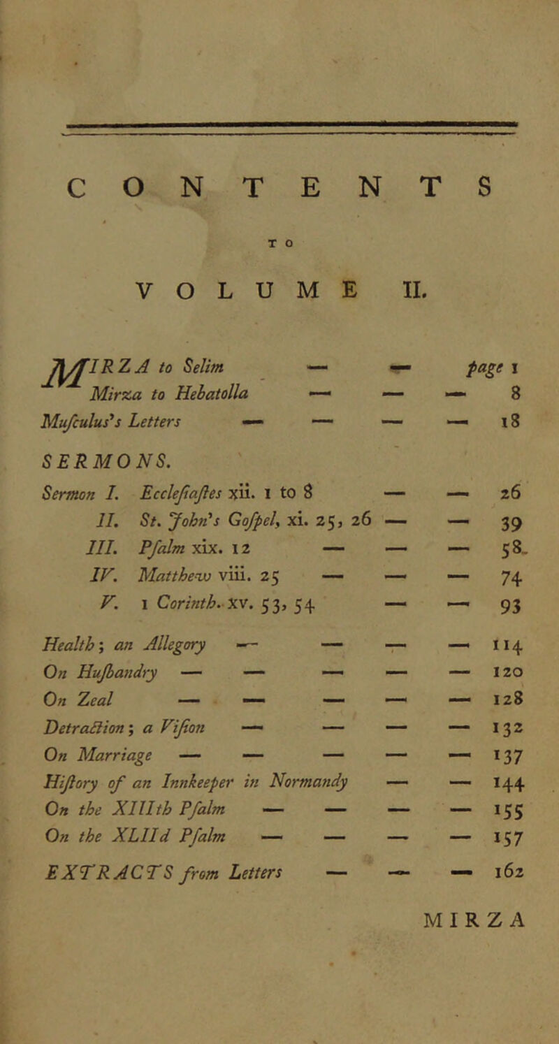 CONTENTS T o VOLUME II. A to Selim — page I Mirxa to Hebatolla — — — 8 Mufculus's Letters — — SERMONS. MM 18 Sermon I. Ecclejiajles xii- i to 8 — — 26 11. St. John's Go/pel, xi. 25, 26 — — 39 111. Pfalm xix. 12 — — — 58- IF. Matthew viii. 25 — — — 74 V. I Corinth.-XV. 53, 54 — —* 93 Health’, an Allegory — — — 114 On Hujbandry — ■— —> — — 120 On Zeal — —- — — 128 DetraBion’, a Vijion — — — 132 On Marriage — ■— — — — *37 Hijiory of an Innkeeper in Normandy — — 144 On the XlUth Pfalm — — — — *55 On the XLlld Pfalm — — — — *57 EXTRACTS from Letters — — 162 MIRZ A