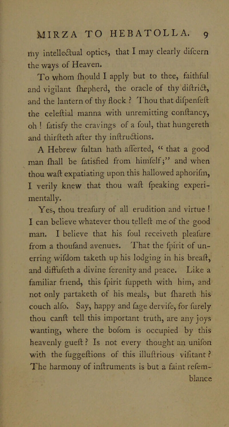 my intelleilual optics, that I may clearly difcern the ways of Heaven. To whom (hould I apply but to thee, faithful and vigilant {hfpherd, the oracle of thy diftridl:, and the lantern of thy flock ? T'hou that difpenfefl: the celeftial manna with unremitting conftancy, oh ! fatisfy the cravings of a foul, that hungereth and tliirfteth after thy inftrudlions. A Hebrew fultan hath afl'erted, “ that a good man (hall be fatisfied from him'felfand when thou waft expatiating upon this hallowed aphorifm, I verily knew that thou waft fpeaking experi- mentally. Yes, thou treafury of all erudition and virtue ! I can believe whatever thou telleft me of the good man. I believe that his foul receiveth pleafure from a thoufand avenues. That the fpirit of un- erring wifdom taketh up his lodging in his breaft, and diftufeth a divine ferenity and peace. Like a familiar friend, this fpirit fuppeth with him, and not only partaketh of his meals, but ftiareth his couch alfo. Say, happy and fage dervife, for furely thou canft tell this important truth, are any joys wanting, where the bofom is occupied by this heavenly gueft ? Is not every thought an unifon with the fuggeftions of this illuftrious villtant f The harmony of inftruments is but a faint refem- blancc