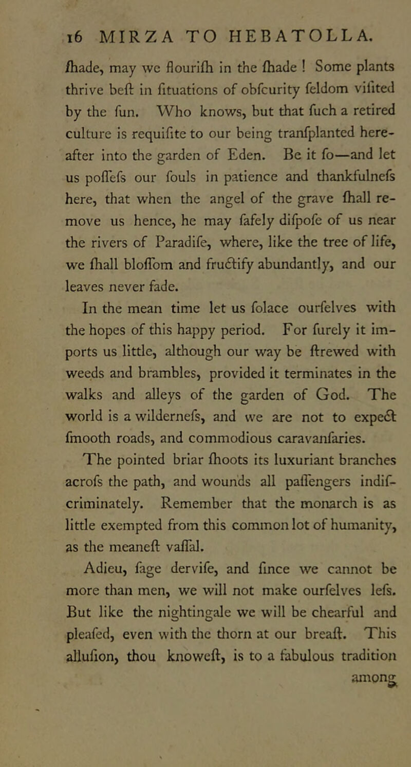 /hade, may we flourifti in the /hade ! Some plants thrive be/l in fituations of obfcurity feldom vifited by the fun. Who knows, but that fuch a retired culture is requifite to our being tranfplanted here- after into the garden of Eden. Be it fo—and let us poflefs our fouls in patience and thankfulnefs here, that when the angel of the grave /hall re- move us hence, he may fafely difpofe of us near the rivers of Paradife, where, like the tree of life, we /hall blo/Tom and fructify abundantly, and our leaves never fade. In the mean time let us folace ourfelves with the hopes of this happy period. For furely it im- ports us little, although our way be ftrewed with weeds and brambles, provided it terminates in the walks and alleys of the garden of God. The world is a wildernefs, and we are not to expedf fmooth roads, and commodious caravanfaries. The pointed briar /hoots its luxuriant branches acrofs the path, and wounds all pa/Tengers indif- criminately. Remember that the monarch is as little exempted from this common lot of humanity, as the meane/l va/Tal. Adieu, fage dervife, and fince we cannot be more than men, we will not make ourfelves lefs. But like the nightingale we will be chearful and pleafed, even with the thorn at our breaft. This allufion, thou knoweft, is to a fabulous tradition anions