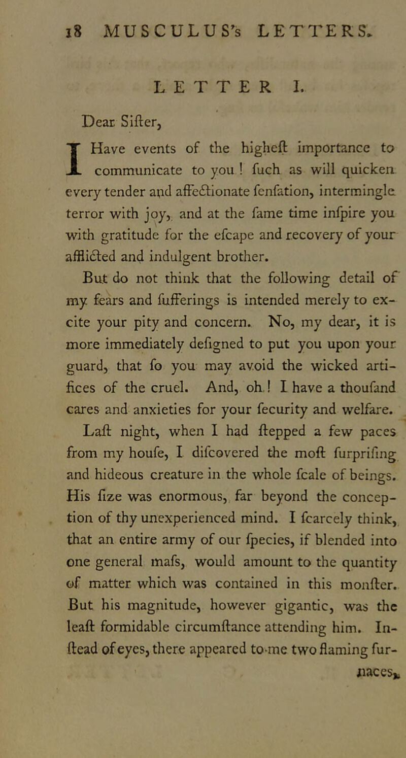 LETTER 1. Dear Sifter, I Have events of the higheft importance to communicate to you ! fuch as will quicken every tender and affeftionate fenfation, intermingle terror with joy, and at the fame time infpire you with gratitude for tlie efcape and recovery of your afflidled and indulgent brother. But do not think that the following detail of my fears and fufferings is intended merely to ex- cite your pity and concern. No, my dear, it is more immediately defigned to put you upon your guard, that fo you may avoid the wicked arti- fices of the cruel. And, oh.! I have a thoufand cares and anxieties for your fecurity and welfare. Laft night, when I had ftepped a few paces from my houfe, I difcovered the moft furprifmg and hideous creature in the whole fcale of beings. His fize was enormous, far beyond the concep- tion of thy unexperienced mind. I fcarcely think, that an entire army of our fpecies, if blended into one general mafs, would amount to the quantity of matter which was contained in this monfter. But his magnitude, however gigantic, was the leaft formidable circumftance attending him. In- ftead of eyes, there appeared to-me two flaming fur- iiaceSfc