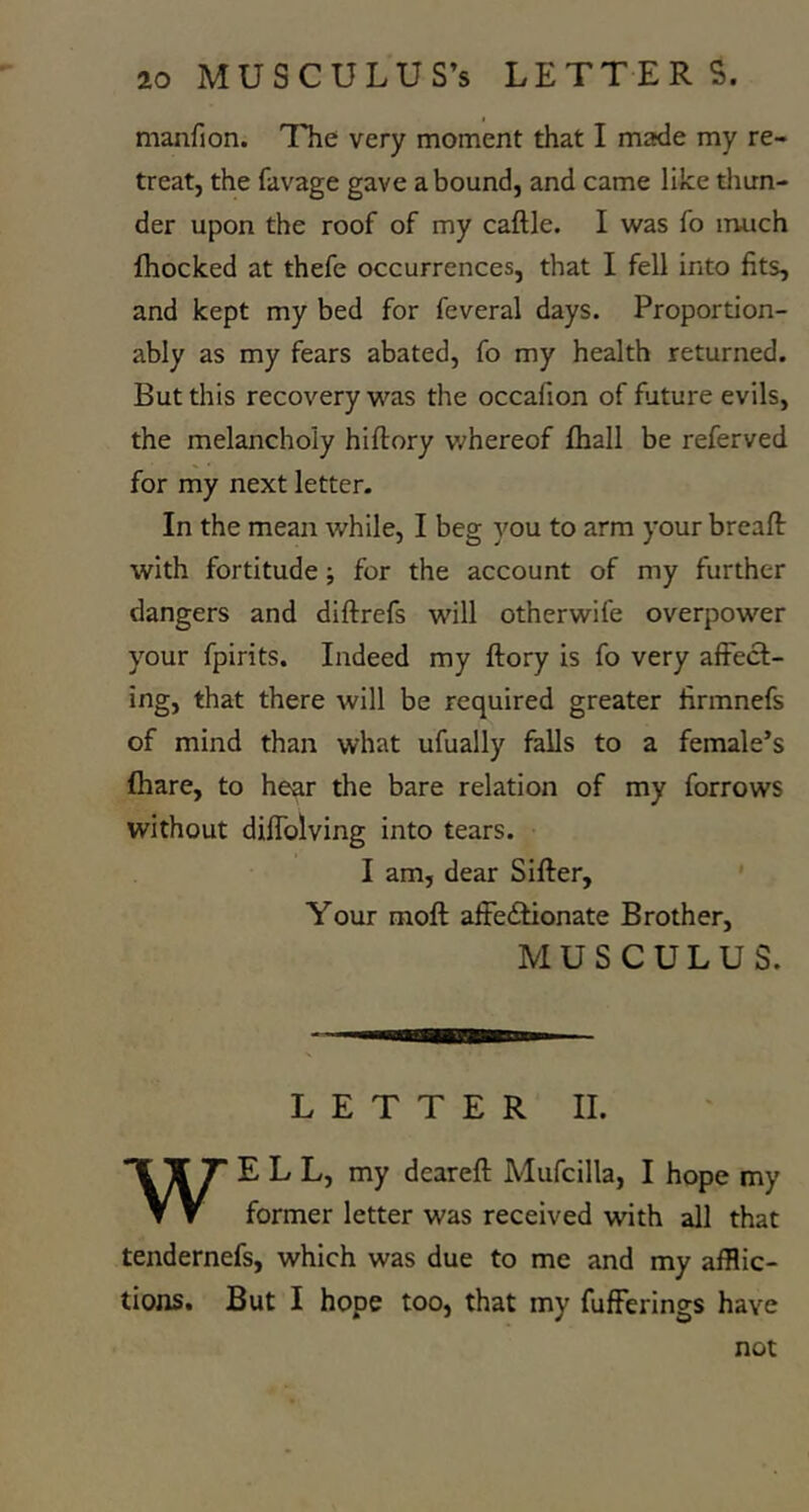 manfion. The very moment that I made my re- treat, the favage gave abound, and came like tliun- der upon the roof of my caftle. I was fo much fhocked at thefe occurrences, that I fell into fits, and kept my bed for feveral days. Proportion- ably as my fears abated, fo my health returned. But this recovery was the occafion of future evils, the melancholy hiftory v.^hereof fhall be referved for my next letter. In the mean while, I beg you to arm your breaft with fortitude; for the account of my further dangers and diftrefs will otherwife overpower your fpirits. Indeed my ftory is fo very affect- ing, that there will be required greater firmnefs of mind than what ufually falls to a female’s (hare, to hear the bare relation of my forrows without diffolving into tears. I am, dear Sifter, Your moft affeitionate Brother, M U S C U L U S. LETTER II. WELL, my deareft Mufcilla, I hope my former letter was received with all that tendernefs, which was due to me and my afflic- tions. But I hope too, that my fufferings have not