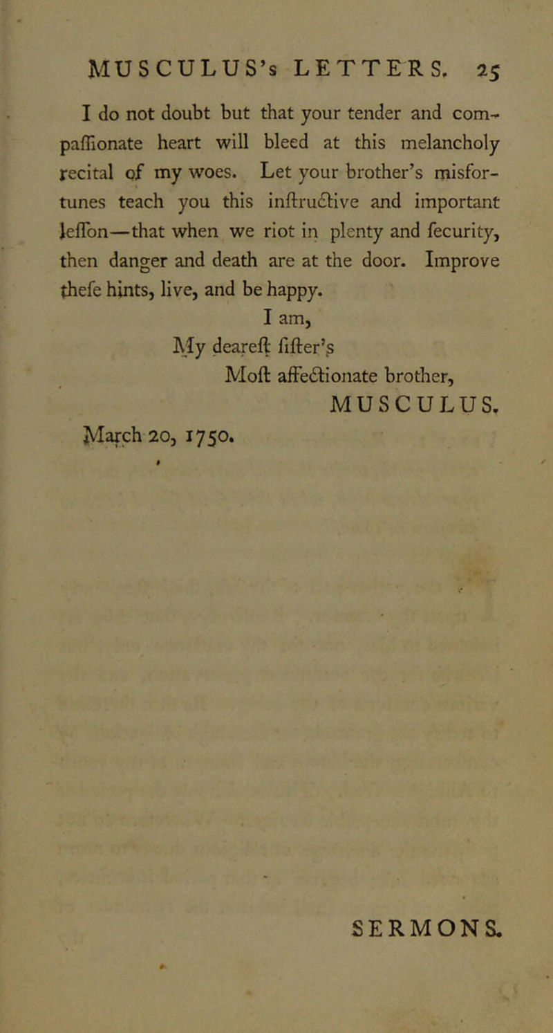 I do not doubt but that your tender and com- paffionate heart will bleed at this melancholy recital of my woes. Let your brother’s misfor- tunes teach you this inftrudlive and important leflbn—that when we riot in plenty and fecurity, then danger and death are at the door. Improve thefe hints, live, and be happy. I am, AJy deareft fifter’s Moft afFe£lionate brother, MUSCULUS. March 20, 1750. SERMONS.