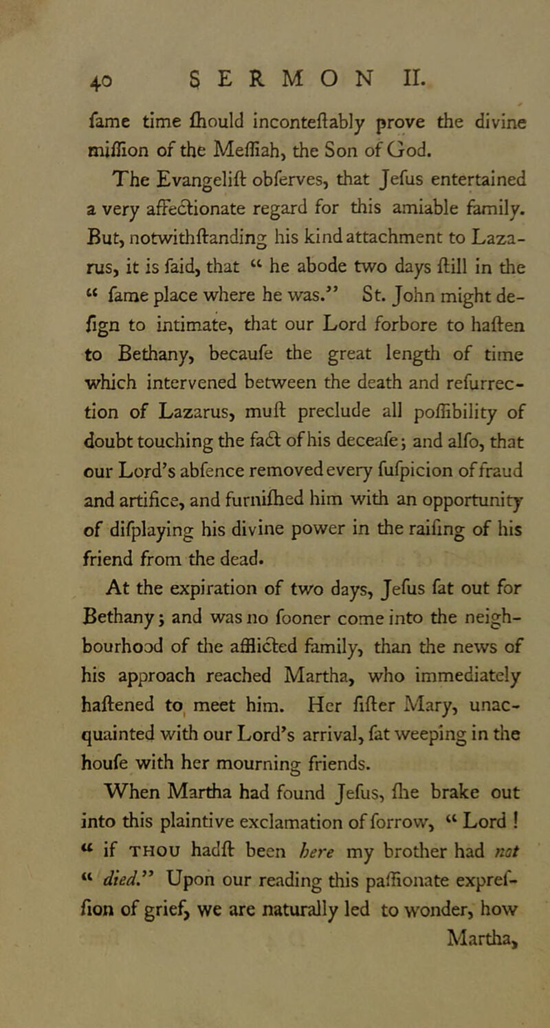 fame time fhould inconteftably prove the divine miflion of the Meffiah, the Son of God. The Evangelift obferves, that Jefus entertained a very affectionate regard for this amiable family. But, notwithftanding his kind attachment to Laza- rus, it is faid, that “ he abode two days ftill in the “ fame place where he was.” St. John might de- fign to intimate, that our Lord forbore to haften to Bethany, becaufe the great length of time which intervened between the death and refurrec- tion of Lazarus, muft preclude all poffibility of doubt touching the fa6l of his deceafe; and alfo, that our Lord’s abfence removed every fufpicion of fraud and artifice, and furnifhed him with an opportunity of difplaying his divine power in the raifing of his friend from the dead. At the expiration of two days, Jefus fat out for Bethany; and was no fooner come into the neigh- bourhood of the afflicted family, than the news of his approach reached Martha, who immediately haftened to, meet him. Her filler Mary, unac- quainted with our Lord’s arrival, fat weeping in the houfe with her mournino- friends. O When Martha had found Jefus, file brake out into this plaintive exclamation of forrow, “ Lord ! “ if THOU hadfl been here my brotlier had not “ died.” Upon our reading this paffionate expref- fion of grief, we are naturally led to wonder, how Martha,