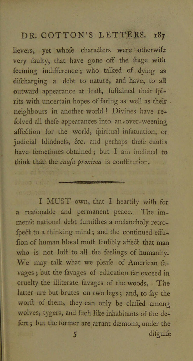 lievers, yet whofe charailers were otherwife very faulty, that have gone off the ftage with feeming indifference; who talked of dying as difcharging a debt to nature, and have, to all outward appearance at leaft, fuftained their fpi- rits with uncertain hopes of faring as well as their neighbours in anotlier world ! Divines have re- folved all thefe appearances into an - over-weening affedtion for the world, fpiritual infatuation, or judicial blindnefs. See. and perhaps thefe caufes have fometimes obtained; but I am inclined to think that the caufa proximo is conftitution. I MUST own, that I heartily wifh for a reafonable and permanent peace. The im- menfe national debt furnifhes a melancholy retro- fpedt to a thinking mind; and the continued effu- fion of human blood mull fenfibly affedl that man who is not loll to all the feelings of humanity. We may talk what we pleafe of American fa- vages ; but the favages of education far exceed in cruelty the illiterate favages of the woods. The latter are but brutes on two legs; and, to fay the worft of them, they can only be claffed among wolves, tygers, and fuch like inhabitants of the de- fert i but the former are arrant dtemons, under the 5 difguife