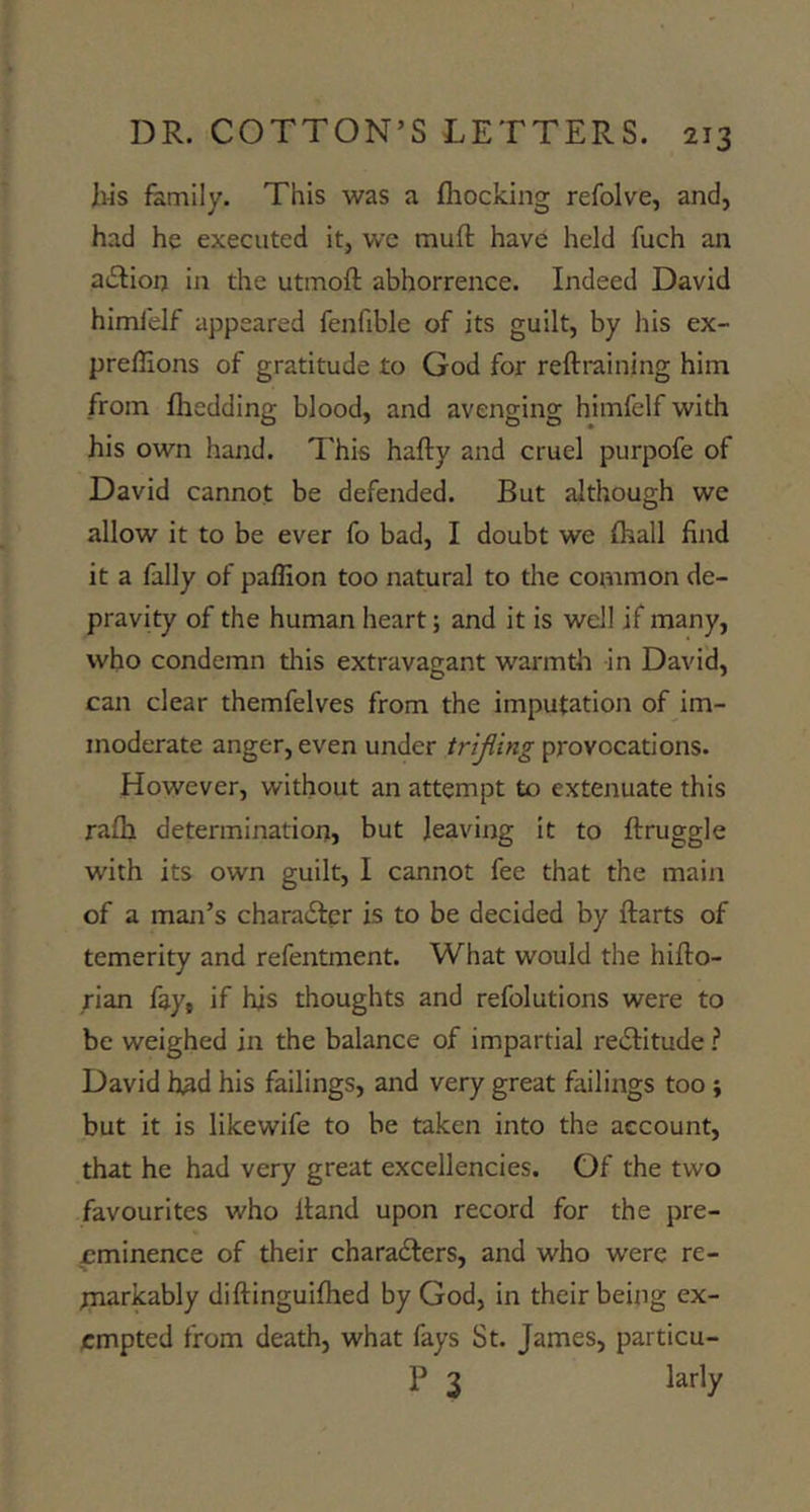 Ws family. This was a fhocking refolve, and, had he executed it, we muft have held fuch an adfion in the utmoft abhorrence. Indeed David himfelf appeared fenfible of its guilt, by his ex- preffions of gratitude £0 God for reftraining him from fliedding blood, and avenging himfelf with his own hand. This hafty and cruel purpofe of David cannot be defended. But although we allow it to be ever fo bad, I doubt we (hall find it a lally of paffion too natural to the common de- pravity of the human heart; and it is well if many, who condemn this extravagant warmth in David, can clear themfelves from the imputation of im- moderate anger, even under trijling provocations. However, without an attempt to extenuate this rafh determinatiorr, but leaving it to ftruggle with its own guilt, I cannot fee that the main of a man’s charaiSler is to be decided by Harts of temerity and refentment. What would the hifto- rian fay, if his thoughts and refolutions were to be weighed in the balance of impartial reiSIitude ? David h^d his failings, and very great failings too; but it is likewife to be taken into the account, that he had very great excellencies. Of the two favourites who Hand upon record for the pre- eminence of their charadlers, and who were re- paarkably diHinguiflied by God, in their being ex- empted from death, what fays St. James, particu- P 3 larly