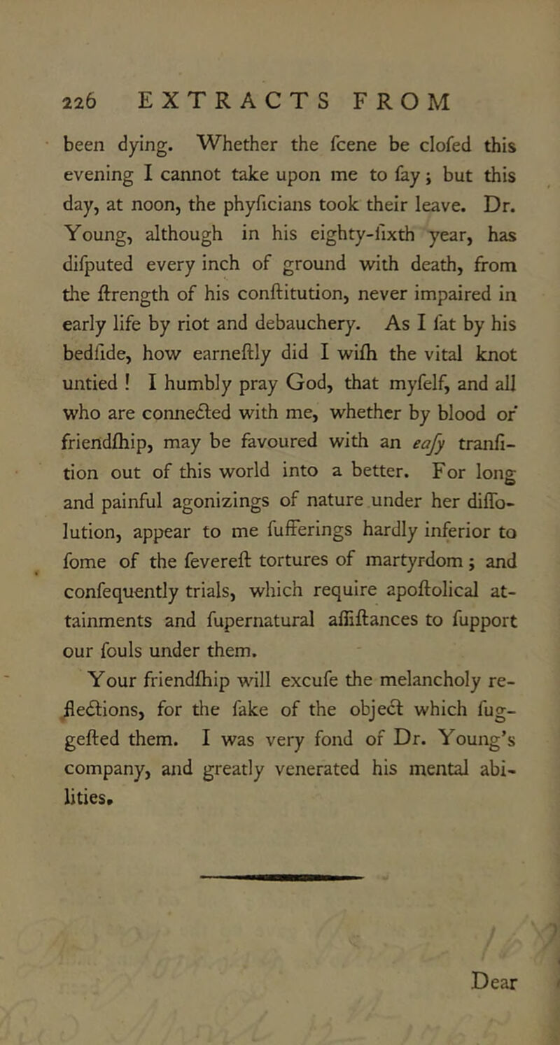 been dying. Whether the fcene be clofed this evening I cannot take upon me to fay; but this day, at noon, the phyficians took their leave. Dr. Young, although in his eighty-fixth year, has difputed every inch of ground with death, from the ftrength of his conftitution, never impaired in early life by riot and debauchery. As I fat by his bedfide, how earneftly did I wifh the vital knot untied ! I humbly pray God, that myfelf, and all who are connedfed with me, whether by blood of friendlhip, may be favoured with an eafy tranfi- tion out of this world into a better. For lonz and painful agonizings of nature under her diflb- lution, appear to me fufFerings hardly Inferior to fome of the fevereft tortures of martyrdom; and confequently trials, which require apoftolical at- tainments and fupernatural alliftances to fupport our fouls under them. Your friendfhip will excufe the melancholy re- jledlions, for the fake of the object which fug- gefted them. I was very fond of Dr. Young’s company, and greatly venerated his mental abi- lities*