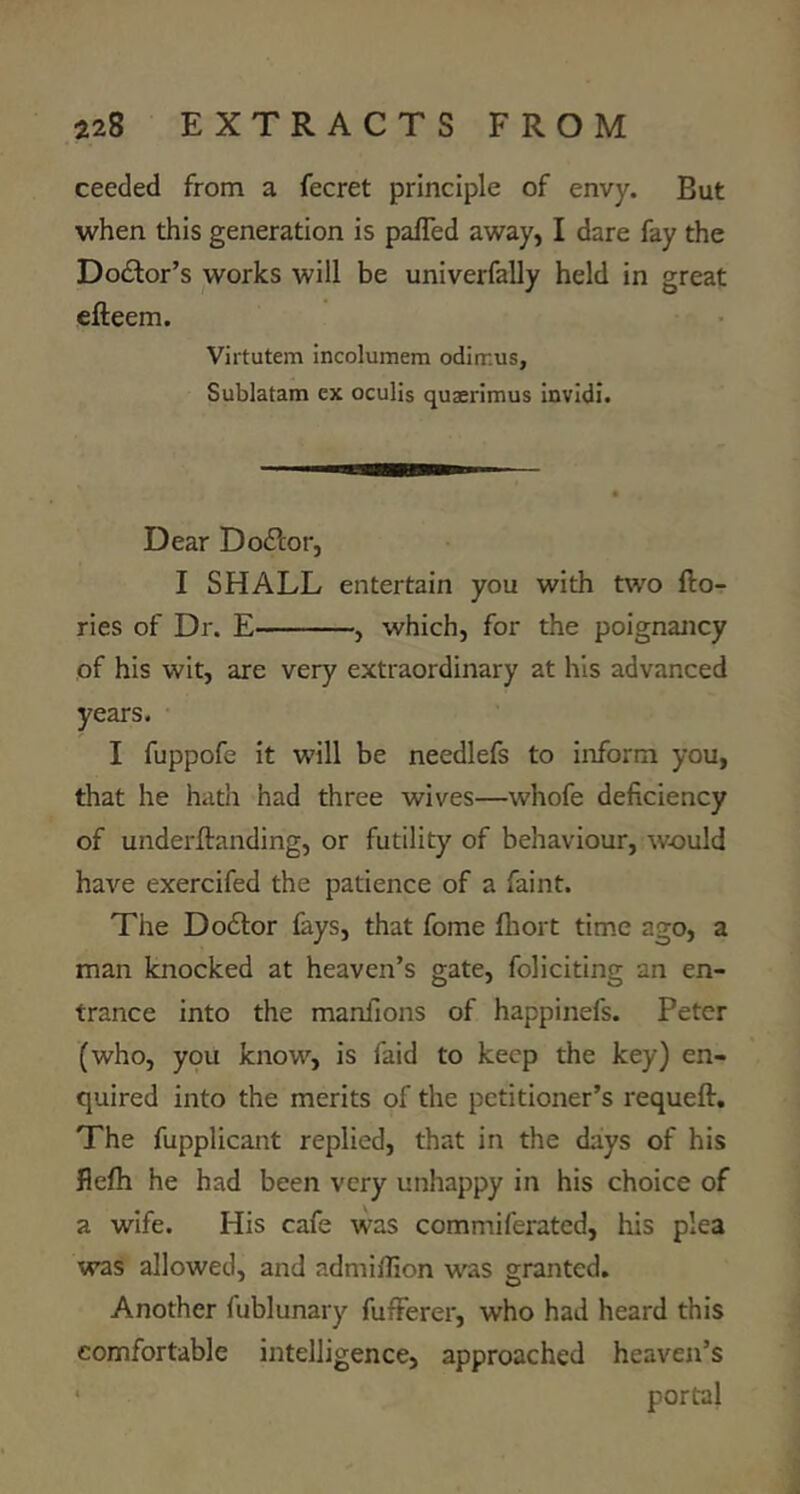 ceeded from a fecret principle of envy. But when this generation is palTed away, I dare fay the Doctor’s works will be univerfally held in great efteem. Virtutem incolumem odiir.us, Sublatam ex oculis quaerimus invidi. Dear Doflor, I SHALL entertain you with tw^o fto- ries of Dr. E , which, for the poignancy of his wit, are very extraordinary at his advanced years. I fuppofe it will be needlefs to inform you, that he hath had three wives—whofe deficiency of underftanding, or futility of behaviour, w-ould have exercifed the patience of a faint. The Dodtor fays, that fome lliort tim.e ago, a man knocked at heaven’s gate, foli citing an en- trance into the manfions of happinefs. Peter (who, you know, is faid to keep the key) en- quired into the merits of the petitioner’s requeflr. The fupplicant replied, that in the days of his flefh he had been very unhappy in his choice of a wife. His cafe was commiferated, his plea was allowed, and admiflion was granted. Another fublunary fufFerer, who had heard this comfortable intelligence, approached heaven’s ■ portal