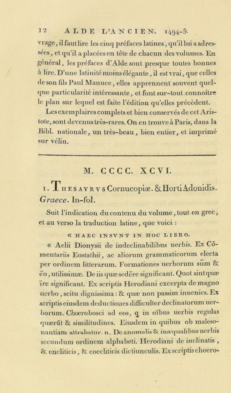 impression a sur le recto du jîremier feuillet Z F quatre vers doublés; tandis que dans la seconde, le deuxième seul est doublé, chacun des trois autres ne faisant qu’une seule ligne. Le verso du dernier feuillet G contient, dans la réimpression, la pièce de vers sur la mort d’Adonis, tandis qu’il est blanc dans la première impression. Nul doute que les exemplaires corrigés ne soient bien plus précieux, et ne doivent être préférés, quoique proba- blement les premiers soient beaucoup plus rares; mérite trop peu réel pour faire choisir de préférence un livre moins ample et moins correct. Daniel Heinsius eslimoit celte édition, et avoit écrit sur son exemplaire : ex hac Theocriti editione videntur quctedam non vulgaria in reliquis recenlioribus posse emendari. Ce livre formant deux parties, dont la seconde con- tient les ouvrages d’Hésiode, on rencontre quelquefois des exemplaires séparés de l’une de ces deux parties; mais alors elles ne forment qu’un livre imparfait et sans valeur. 4- Pétri Bembi de Aetna ad Angelvm Cliabrie- lem Liber. — In fine : Impressvm P^enetiis in Aedibus udldi Romani mense Febrvario Anno. m. vd. In-4°‘ 60 pages, sans chiffres ni réclames, en 4 cahiers signa- turés A. B. C. D. et commençant par la ire i:>age du texte. Livret extrêmement rare, et d’une grande beauté. C’est le premier ouvrage tout latin imprimé par Aide. Il est exécuté avec un caractère romain bien plus beau que ceux dp la Grammaire de Lascarîs, et du Musaeus qu’Alde rebuta promptement pour les remplacer par celui-ci.