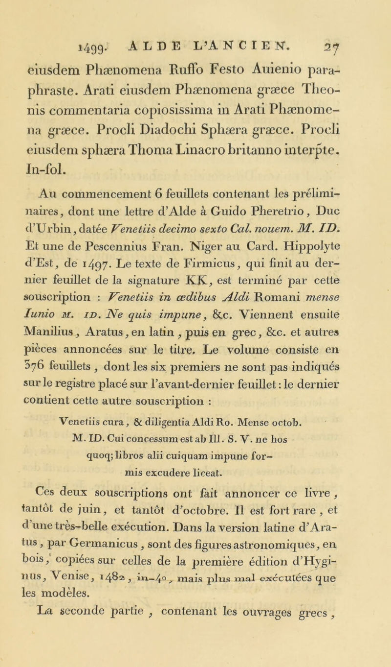 auteurs : en voici la traduction latine , qu’on voit au recto du second feuillet;, sur trois colonnes. <c Synesius. Demosthenes. Plato. Aristoteles. Philippus. Alexander. Hippocrates. Democrilus. Heraclitus. Dio- genes. Craies. Anacharsis. Euripides. Theano. Melissa. Mya. Alciphron. Philostratus. Theophylactus. Aelianus. Aeneas. Procopius. Dionysius. Lysis. Amasis. Muso- nius. » Sur les trois derniers feuillets on trouve une épître grecque de Marcus Musurus, éditeur de ce recueil; en- suite le registre et la souscription : Venetiis apud Aldum inense Martio. m. id. cmn priuilegio ut in cœteris. Rare édition. 11 seroit à souhaiter que quelque savant lielleniste donnât une bonne édition grecque et latine, avec des notes judicieuses, de ce recueil, dont la réim- pression, faite à Genève, en 1606, in-folio, avec une version latine trop légèrement attribuée à Cujas, ne con- tient aucune lettre de plus que l’édition d’Alcle, quoi- qu’elle soit réputée plus ample. A ces lettres on pourroit eu ajouter d’autres restées inédites, ou publiées depuis clans diverses éditions séparées, et on en fonneroit une collection vraiment utile, sauf à laisser de côté le volumi- neux recueil des lettres de Libanius, déjà publié, et qui cl ailleurs n’est pas le plus intéressant, 2. Nicolai PerottiCornucopiæ > siuelinguæ la- tinæ commentant ^ ubi quam plu rima loca , quæ m aliis, ante impressis, incorrecta leguntur, emen- «lata sunt. Multa præterea, quæ in iis etiam, quos ex archetypo exscriptosliabuimus, m end osa cran t, emaculauimus. Græcum,quod ita inuersum ac deprauatum erat, ut ne legi quidem posset, in