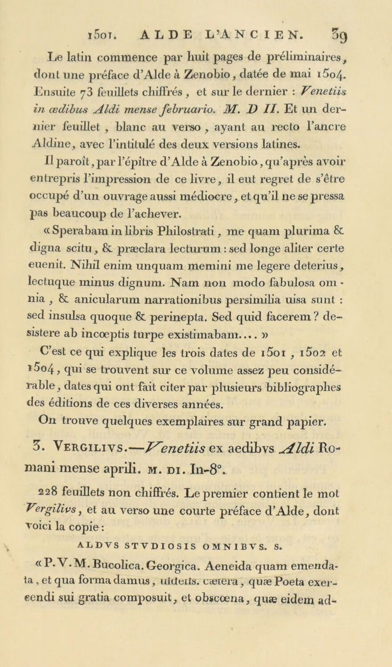 lie latin commence par huit pages de préliminaires, dont une préface d’Alde à Zenobio, datée de mai i5o/{. Ensuite 73 feuillets chiffrés , et sur le dernier : Venetiis in œdibus Aldi mense februario. M. JD II. Et un der- nier feuillet , blanc au verso , ayant au recto l’ancre Aldinej avec l’intitulé des deux versions latines. Il paroît, par l’épitre d’Alde à Zenobio, qu’après avoir entrepris l’impression de ce livre, il eut regret de s’être occiq^é d’un ouvrage aussi médiocre, et qu’il ne se pressa pas beaucoup de l’achever. « Sperabam in libris Philostrati, me quam plurima &amp; digna scitu, &amp; præcîara lecturum : secl longe aliter certe euenit. Niliil enim unquam memini me legere cleterius, ïecluque minus dignum. Nam non modo fabulosa om * nia , &amp; anicularum narrationibus persimilia uisa sunt : sed insulsa quoque &amp; jîerinepta. Sed quid facerem ? de- sistere ab incoeptis turpe existimabam.... » C’est ce qui explique les trois dates de i5oi , i5o2 et î5°4 , qui se trouvent sur ce volume assez peu considé- rable, dates qui ont fait citer par plusieurs bibliographes des éditions de ces diverses années. On trouve quelques exemplaires sur grand papier. 3. Vergilivs.—J^enetiis ex aedibvs udLldi Ro- mani mense aprili. m. di. I11-80. 228 feuillets non chiffrés. LejDremier contient le mol Vergilivs, et au verso une courte préface d’Alde, dont roici la copie: AL D VS STVDIOSIS O M N I B V S. S. a P*V.M. Bucolica. Georgica. Aeneida quam emenda- ta, et qua forma damus, uiüeils. cætera, quæ Poeta exer- eendi sui gratia composuit, et obscoena, quæ eidem ad-