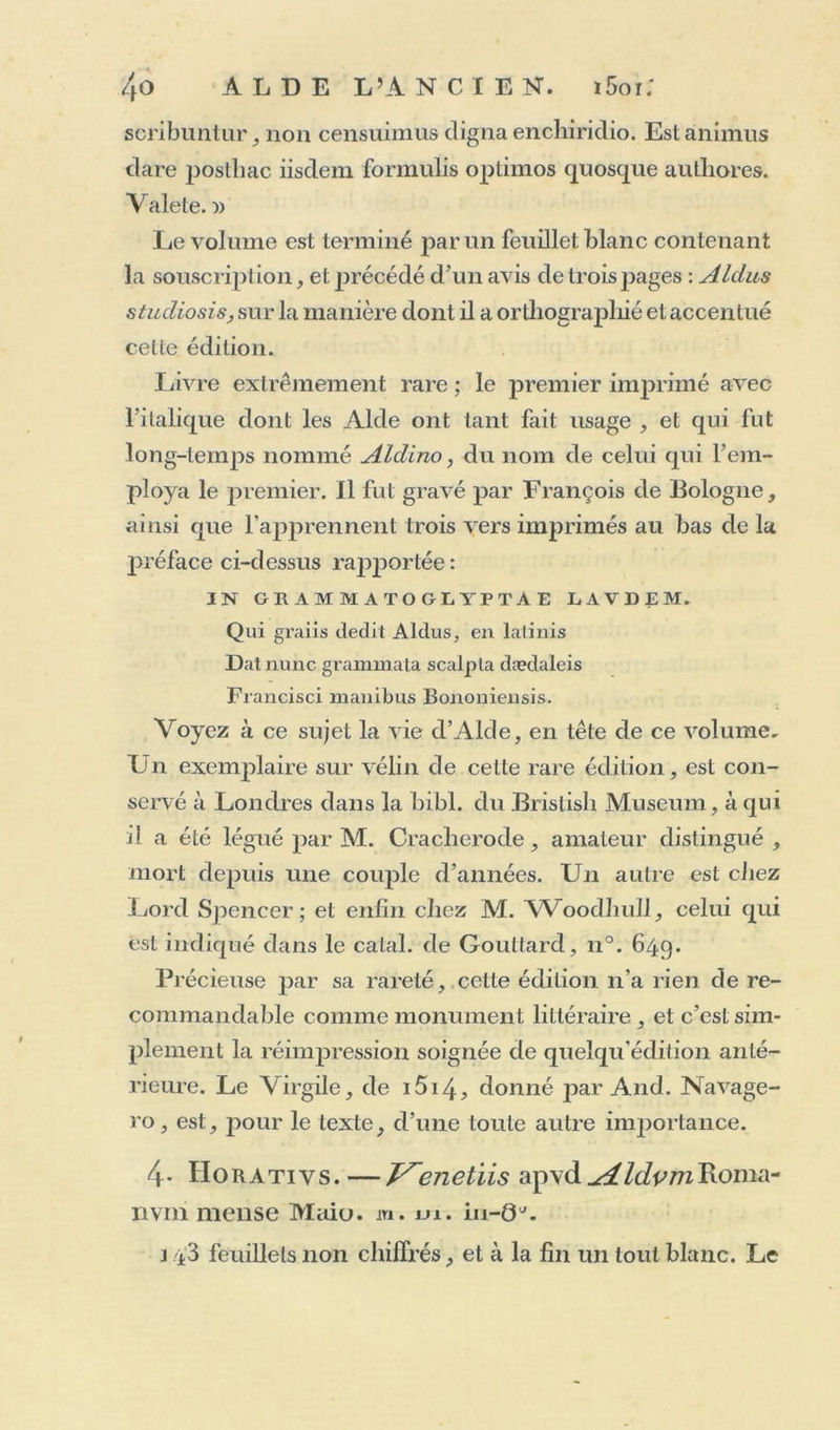 scribuntur, non censuimus cligna encliiriclio. Est animus cl are postbac iisdem formuïis optimos quosque authores. Valete. » Le volume est terminé par un feuillet blanc contenant la souscription, et précédé d’un avis de trois jiages : Aldus studiosis, sur la manière dont il a orthographié et accentué celte édition. Livre extrêmement rare ; le premier imprimé avec l’italique dont les Aide ont tant fait usage , et qui fut long-temps nommé Aldino, du nom de celui qui l’em- ploya le premier. Il fut gravé par François de Bologne, ainsi que l’apprennent trois vers imprimés au bas de la préface ci-dessus rapportée : IN GRAMMATOGLYPTAE LAVDEM. Qui graiis dédit Aldus, en lalinis Datnunc grammata scalpla daedaleis Francisci manibus Bononiensis. Voyez à ce sujet la vie d’Alde, en tête de ce volume. L n exemplaire sur vélin de cette rare édition, est con- servé à Londres dans la bibl. du Brislish Muséum, à qui il a été légué par M. Cracherode, amateur distingué , mort depuis une couple d’années. Un autre est chez Lord Spencer ; et enfin chez M. Woodhull, celui qui est indiqué dans le calai, de Goullard, n°. 64g. Précieuse par sa rareté, cette édition n’a rien de re- commandable comme monument littéraire, et c’est sim- plement la réimpression soignée de quelqu'édition anté- rieure. Le Virgile, de i5i4, donné par And. Navage- ro, est, pour le texte, d’une toute autre importance. 4- IIorativs.—J^enetiis apvd^/c/^wRoma- nvm mense Maiu. m. m. in-Q\ i 43 feuillets non chiffrés, et à la fin un tout blanc. Le