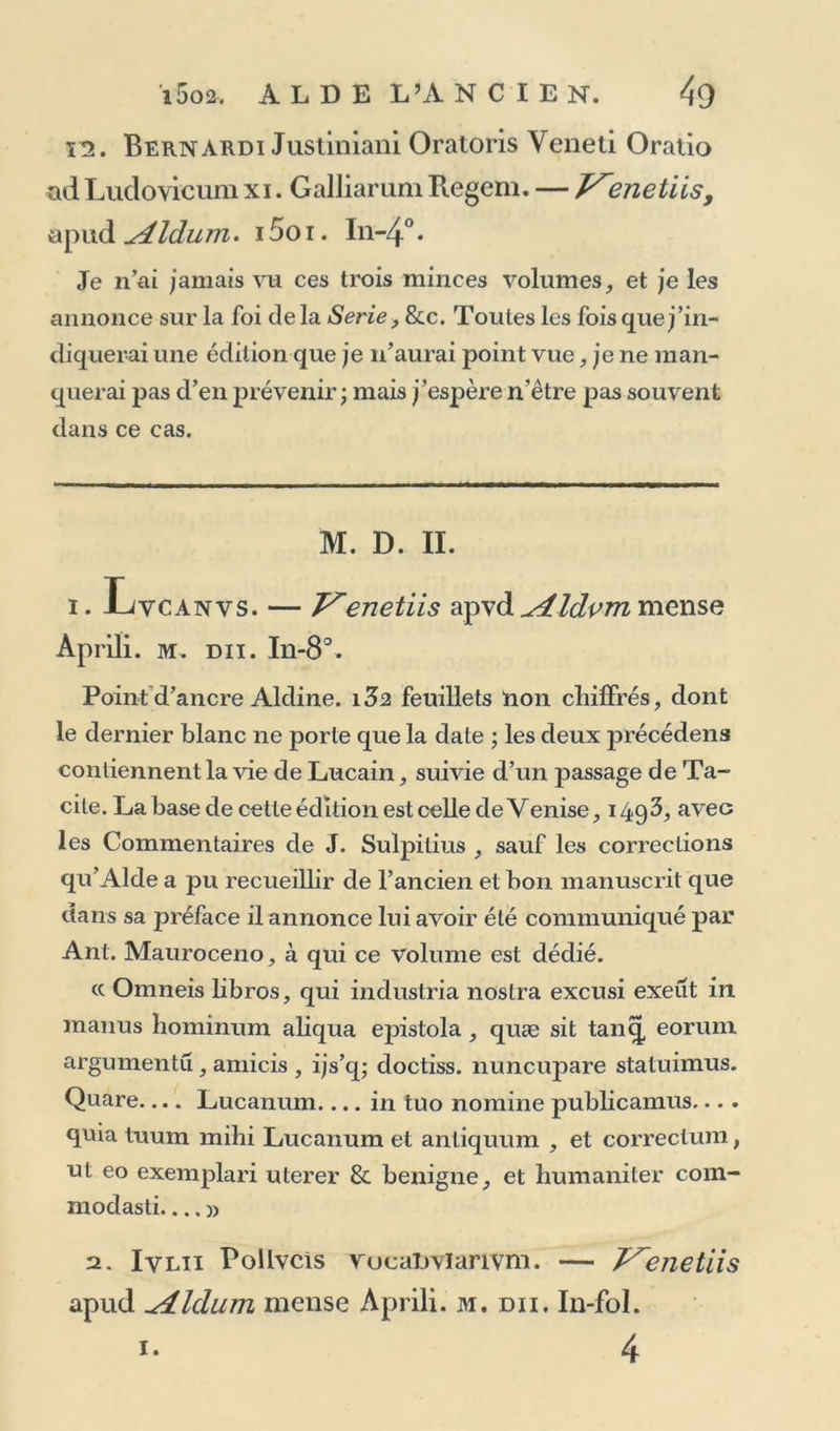 ï2. Bernardi Justiniani Oratoris Yeneti Oratio ad Ludovicum xi. Galliarum Regem. — J^enetiis, apud Aldum. i5oi. In-4°. Je n’ai jamais vu ces trois minces volumes, et je les annonce sur la foi de la Sérié, &amp;c. Toutes les fois que j’in- diquerai une édition que je n’aurai point vue, je ne man- querai pas d’en prévenir ; mais j’espère n’être pas souvent dans ce cas. M. D. II. i. Lvcanvs. — I^enetiis apvd ^4ldvm mense Aprili. m. du. In-8°. Point d’ancre Aldine. i32 feuillets non chiffrés, dont le dernier blanc ne porte que la date ; les deux précédens contiennent la vie de Lucain, suivie d’un passage de Ta- cite. La base de cette édition est celle de Venise, i4q3, avec les Commentaires de J. Sulpitius , sauf les corrections qu’Alde a pu recueillir de l’ancien et bon manuscrit que dans sa préface il annonce lui avoir été communiqué par Ant. Mauroceno, à qui ce volume est dédié. cc Ornneis libros, qui industria nostra excusi exeut in manus hominum aliqua epistola , quæ sit tanq, eoruni argumentu, amicis , ijs’q; doctiss. nuncupare statuimus. Quare Lucanum.... in tuo nomine publicamus.... quia tuura mihi Lucanum et antiquum , et correctum, ut eo exemplari uterer &amp; benigne, et humaniter com- modasti.... » 2. Ivlii Rollvcîs vucaDvïarivm. — V'enetiis apud ^dldum mense Aprili. m. du. In-fol. 1. 4