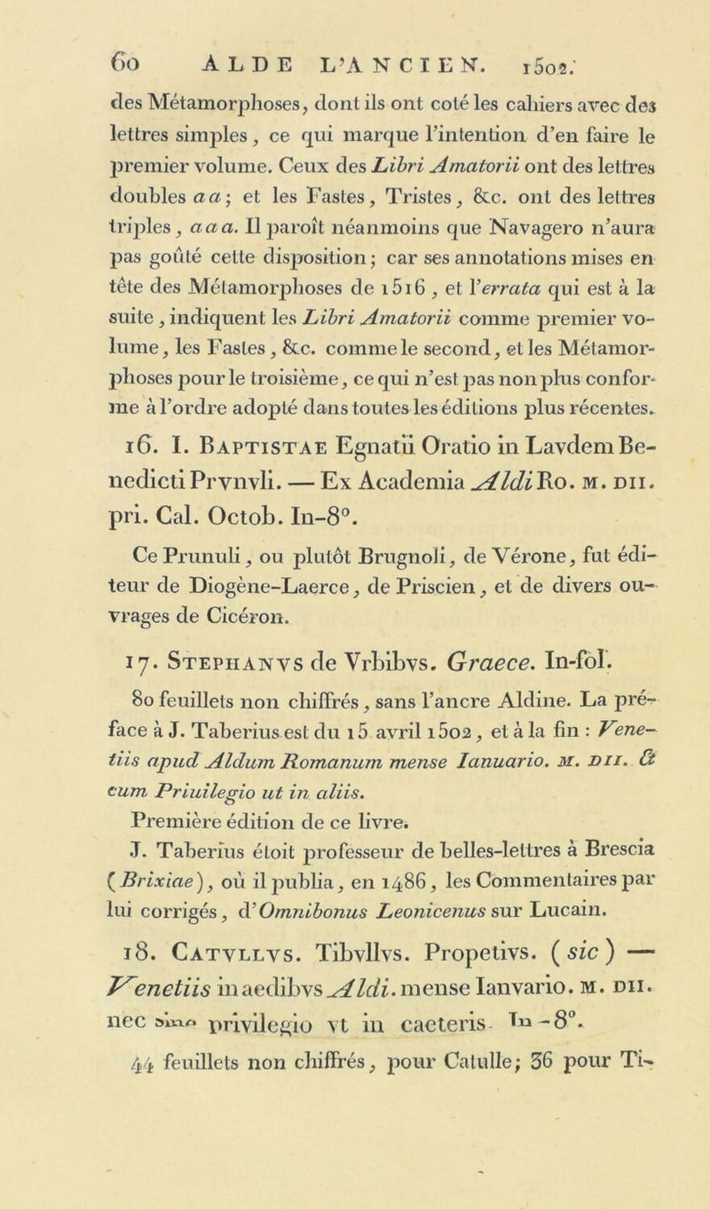 A la fin de cet ouvrage , on trouvera la copie exacte du privilège contenu dans ce volume d’Ovide , ainsi que de ceux accordés par divers Papes : privilèges d’autant plus remarquables, qu’ils ont pour objet, non-seulement les éditions, mais même les caractères avec lesquels ces éditions sont imprimées. i4* Pvblii Ovidii Nasonis Heroidvm Epistolae. Àvli Sabini. Epistolae très. P. O. N. Elegiarvm. Libri très. De Arte amandi. Libri très. De Reme- dio amoris. Libri duo. In Ibin. Liber unus. Ad Liviam Epistola de morte Drvsi. De Nvce. De Medicamine faciei. — J^enetiis in aedibvs yAldi Romani, mense Decembri. m. du. In-8°. 202 feuillets non chiffrés; le 120e, dernier du cahier qq, est blanc. Au verso du titre est une courte préface d’Alde au même Marino Sannuto, à qui les deux autres volumes sont dédiés. i5. Pvblii Ovidii Nasonis , qvae hoc in libelle continentvr. Fastorvm. Libri. vi. De Tristibvs. Libri. v. De Ponto. Libri. un. In-8°. A la fin des Fastes, occupant 85 feuillets non chiffrés, suivis d’un feuillet blanc : Venetiis in Aldi Romani Aca- demeia. mense Ianvario. jir. du. i 18 pour les Tristes et De Ponto, à la fin desquels : Fenetijs in Academia Aldi Mense Febr. m. diii. Cauimus. at si quis nobis non cre- det auarus. lncidet in casses jpræda petita meos. Fabricius et quelques autres disent cette édition soignée Par And. Navagero , annonçant avoir été aide de bons manuscrits.Ov.: — ^astonde i5i5-ifi, à laquelle 011 peut voir ce que j’en dis ; mais dans celle-ci