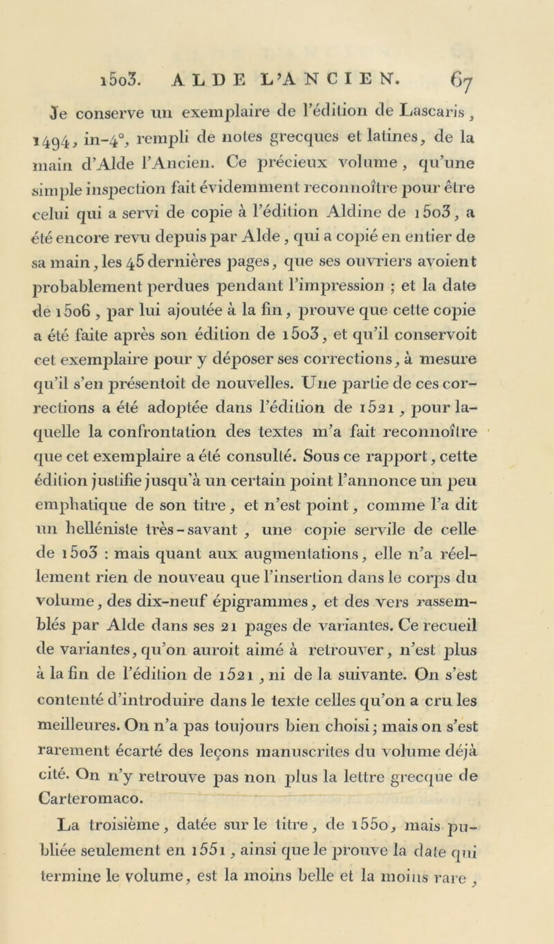 Je conserve un exemplaire de l'édition de Lascaris, 1494, in-40, rempli de notes grecques et latines, de la main d’Alde l’Ancien. Ce précieux volume, qu’une simple inspection fait évidemment reconnoître pour être celui qui a servi de copie à l’édition Aldine de i5o3, a été encore revu depuis par Aide, qui a copié en entier de sa main, les 45 dernières pages, que ses ouvriers avoient probablement perdues pendant l’impression ; et la date de i5o6 , par lui ajoutée à la fin, prouve que celte copie a été faite après son édition de i5o3, et qu’il conservoit cet exemplaire pour y déposer ses corrections, à mesure qu’il s’en présentoit de nouvelles. Une partie de ces cor- rections a été adoptée dans l’édition de iÔ2i , pour la- quelle la confrontation des textes m’a fait reconnoître que cet exemplaire a été consulté. Sous ce rapport, cette édition justifie jusqu'à un certain point l’annonce un peu emphatique de son titre, et n’est point, comme l’a dit un helléniste très-savant , une copie servile de celle de i5o3 : mais quant aux augmentations, elle n’a réel- lement rien de nouveau que l’insertion dans le corps du volume, des dix-neuf épigrammes, et des vers rassem- blés |)ar Aide dans ses 21 pages de variantes. Ce recueil de variantes, qu’on auroit aimé à retrouver, n’est ]^lus à la fin de l’édition de iÔ2i , ni de la suivante. On s’est contenté d’introduire dans le texte celles qu’on a cru les meilleures. On n’a pas toujours bien choisi; maison s’est rarement écarté des leçons manuscrites du volume déjà cité. On n’y retrouve pas non jdus la lettre grecque de Carteromaco. La troisième, datée sur le titre, de i55o, mais pu- bliée seulement en 1551, ainsi que le prouve la date qui termine le volume, est la moins belle et la moins rare ,