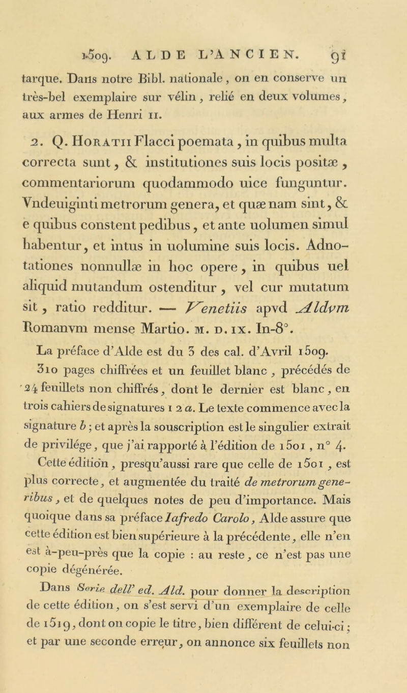 tarque. Dans notre Bibl. nationale, on en conserve un très-bel exemplaire sur vélin, relié en deux volumes, aux armes de Henri 11. 2. Q. Horatii Flacci poemata , in quibus multa correcta surit, &amp; institutiones suis locis positæ , commentariorum quodammodo uice funguntur. Vndemgintimetrorum généra, et quænam sint, &amp; e quibus constent pedibus, et ante uolumen simul babentur, et in tus in uolumine suis locis. Adno- tationes nonnullæ in hoc opéré, in quibus uel aliquid mutandum ostenditur , vel cur mutatum sit, ratio redditur. — J^enetiis apvd ^ALldvni Iiomanvm mense Martio. m. d. ix. In-8°. La préface d’Alde est du 3 des cal. d’Avril i5og. 3io pages chiffrées et un feuillet blanc , précédés de 24 feuillets non chiffrés, dont le dernier est blanc, en trois cahiers de signatures 12 a. Le texte commence avec la signature h ; et après la souscription est le singulier extrait de privilège, que j’ai rapporté à l’édition de i5oi , n° 4* Celte édition, presqu’aussi rare que celle de i5oi , est plus correcte, et augmentée du traité de metrorumgene- ribus, et de quelques notes de peu d’importance. Mais quoique dans sa préface lafredo Carolo, Aide assure que celte édition est bien supérieure à la précédente, elle n’en est a-peu-pres que la copie : au reste, ce n’est pas une copie dégénérée. Dans Seri.p. delV ed. Aid. pour donner la description de cette édition, on s’est servi d’un exemplaire de celle de i5i9, dont 011 copie le titre, bien différent de celui-ci ; et par une seconde erreur, on annonce six feuillets non