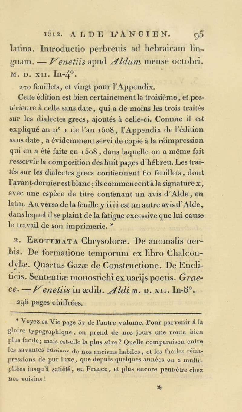 latina. Introductio perbreuis ad hcbraicam lin- guam. — T^enetiis apud Aldum mense octobri. M. D. XII. I1I-40* 270 feuillets, et vingt pour l’Appendix. Cette édition est bien certainement la troisième, et pos- térieure à celle sans date, qui a de moins les trois traités sur les dialectes grecs, ajoutés à celle-ci. Comme il est expliqué au n° 1 de l’an i5o8, f’Appendix de l’édition sans date, a évidemment servi de copie à la réimpression qui en a été faite en 15o8, dans laquelle on a même fait resservir la composition des huit pages d’hébreu. Les trai- tés sur les dialectes grecs contiennent 60 feuillets, dont l’avant-dernier est blanc ; ils commencent à la signature x, avec une espèce de titre contenant un avis d’Alde, en latin. Au verso de la feuille y iiii est un autre avis d’Alde, dans lequel il se plaint de la fatigue excessive que lui cause le travail de son imprimerie. * 2. Erotemata Chrysoloræ. De anomalis uer- bis. De formatione temporuin ex libro Chaloon- dylæ. Quartus Gazæ de Constructione. De Eneli- ticis. Sententiæ monostichi exuarijs poetis. Grae- ce. —P'enetiis in ædib. ^dLldi m. d. xii. I11-80. 296 pages chiffrées. * Voyez sa Vie page 37 de l’autre volume. Pour parvenir à la gloire typographique, on prend de nos jours une route bien plus facile ; mais est-elle la plus sûre ? Quelle comparaison entre les sa\antes étWor.c rie nos anciens habiles, et les faciles réim- pressions de pur luxe, que depuis quelques années on a multi- pliées jusqu’à satiété, en France, et plus encore peut-être chez nos voisins ! *