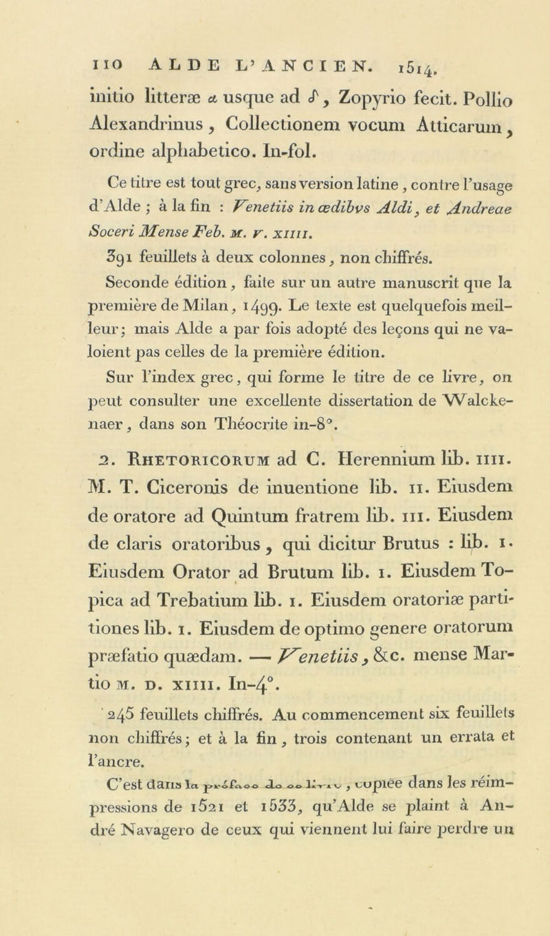 initio litteræ a usque ad «T, Zopyrio fecit. Poliio Alexandrinus , Collectionem vocum Àtlicarum > ordine alpliabetico. In-fol. Ce titre est tout grec, sans version latine, contre l’usage d’Alcle ; à la fin : Venetiis incedibvs Aldi} et Andreae Soceri Mense Feb. m. v. xiiii. 3gi feuillets à deux colonnes, non chiffrés. Seconde édition, faite sur un autre manuscrit que la première de Milan, 1499* Le texte est quelquefois meil- leur; mais Aide a par fois adoj>té des leçons qui ne va- loient pas celles de la première édition. Sur l’index grec, qui forme le titre de ce livre, on peut consulter une excellente dissertation de Walcke- naer, dans son Théocrite in-8°. 3. Rhetoricorum ad C. Herenniumlib.ini. M. T. Ciceronis de inuentione lib. 11. Eiusdem de oratore ad Quintum fratrem lib. ni. Eiusdem de claris oratoribus , qui dicitur Brutus : lib. 1. Eiusdem Orator ad Brutum lib. 1. Eiusdem To- pica ad Trebatium lib. 1. Eiusdem oratoriæ parti- tiones lib. 1. Eiusdem de optimo genere oratorum præfatio quædam. — J^enetiis, &amp;c. mense Mar- tio m. d. xiiii. In-4°. 245 feuillets chiffrés. Au commencement six feuillets non chiffrés ; et à la fin , trois contenant un errata et l’ancre. C est clan» 1« protaoo do 00 i.v.v , copiée dans les îenn— pressions de i52ï et i533, qu’Alde se plaint à An- dré Navagero de ceux qui viennent lui faire perdre un