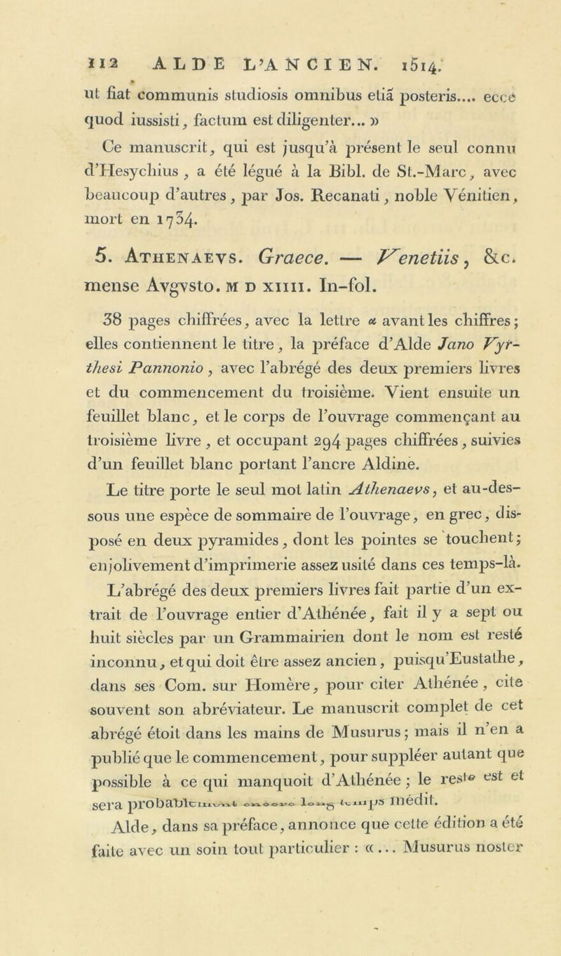 £ ut fiat communis studiosis omnibus elia posteris.... eccé quod iussisti, factum est diligenter... » Ce manuscrit, qui est jusqu’à présentie seul connu cVHesychius , a été légué à la Eibl. de St.-Marc, avec beaucoup d’autres, par Jos. Recanati, noble Vénitien, mort en 1754. 5. Atiienaevs. Graece. — Venetiis, &amp;c, mense Avgvsto. md xim. In-fol. 38 pages chiffrées, avec la lettre avant les chiffres; elles contiennent le titre, la préface d’Alde Jano Vyr- thesi Pcinnonio, avec l’abrégé des deux premiers livres et du commencement du troisième. Vient ensuite un feuillet blanc, et le corps de l’ouvrage commençant au troisième livre , et occupant 294 pages chiffrées, suivies d’un feuillet blanc portant l’ancre Aldine. Le titre porte le seul mol latin Athenaevs, et au-des- sous une espèce de sommaire de l’ouvrage, en grec, dis- posé en deux pyramides, dont les pointes se touchent; enjolivement d’imprimerie assez usité dans ces temps-là. L’abrégé des deux premiers livres fait partie d’un ex- trait de l’ouvrage entier d’Athénée, fait il y a sept ou huit siècles par un Grammairien dont le nom est resté inconnu, et qui doit être assez ancien, puisqu Eustatlie, dans ses Com. sur Homère, pour citer Athénée, cite souvent son abréviateur. Le manuscrit complet de cet abrégé étoit dans les mains de Musurus; mais il n en a publié que le commencement, pour suppléer autant que possible à ce qui manquoit d'Athénée ; le reste est et sera prot)amctttnjjs médit. Aide, dans sa préface, annonce que celte édition a été faite avec un soin tout particulier : «... Musurus noster
