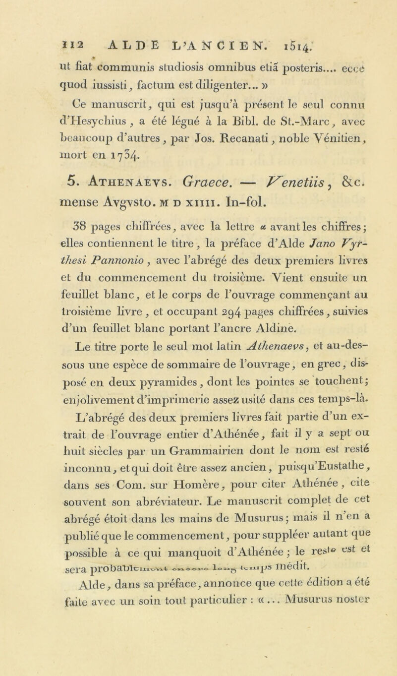 £ ut fiat communis studiosis omnibus elia posteris.... eccé quod iussisti, factum est diligenter... » Ce manuscrit, qui est jusqu’à présentie seul connu cVHesychius , a été légué à la Eibl. de St.-Marc, avec beaucoup d’autres, par Jos. Recanati, noble Vénitien, mort en 1754. 5. Atiienaevs. Graece. — Venetiis, &c, mense Avgvsto. md xim. In-fol. 38 pages chiffrées, avec la lettre avant les chiffres; elles contiennent le titre, la préface d’Alde Jano Vyr- thesi Pcinnonio, avec l’abrégé des deux premiers livres et du commencement du troisième. Vient ensuite un feuillet blanc, et le corps de l’ouvrage commençant au troisième livre , et occupant 294 pages chiffrées, suivies d’un feuillet blanc portant l’ancre Aldine. Le titre porte le seul mol latin Athenaevs, et au-des- sous une espèce de sommaire de l’ouvrage, en grec, dis- posé en deux pyramides, dont les pointes se touchent; enjolivement d’imprimerie assez usité dans ces temps-là. L’abrégé des deux premiers livres fait partie d’un ex- trait de l’ouvrage entier d’Athénée, fait il y a sept ou huit siècles par un Grammairien dont le nom est resté inconnu, et qui doit être assez ancien, puisqu Eustatlie, dans ses Com. sur Homère, pour citer Athénée, cite souvent son abréviateur. Le manuscrit complet de cet abrégé étoit dans les mains de Musurus; mais il n en a publié que le commencement, pour suppléer autant que possible à ce qui manquoit d'Athénée ; le reste est et sera prot)amctttnjjs médit. Aide, dans sa préface, annonce que celte édition a été faite avec un soin tout particulier : «... Musurus noster