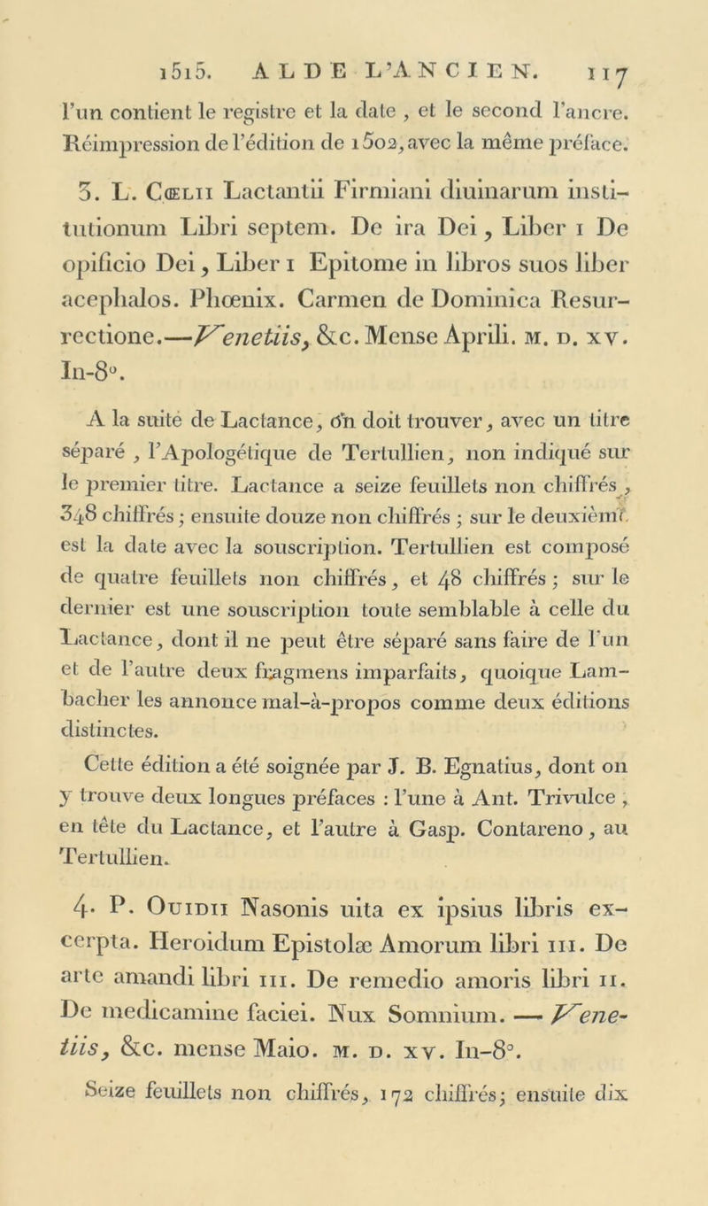 l’un contient le registre et la date , et le second l’ancre. Réimpression de l’édition de i5o2, avec la même préface. 3. L. Cûelii Lactantii Firmiani diuinarum insti- tutionum Libri septem. De ira Dei, Liber i De opificio Dei, Liber i Epitome in libros suos liber aceplialos. Pliœnix. Carmen de Dominîca Resur- rectione.—V~enetiisy &amp;c.Mense Aprili. m. d. xy. In-8°. A la suité de Lactance, On doit trouver, avec un litre séj^aré , FApoIogélicpie de Tertullien, non indiqué sur le premier titre. Lactance a seize feuillets non chiffrés , 348 chiffrés ; ensuite douze non chiffrés ; sur le deuxième est la date avec la souscription. Tertullien est composé de quatre feuillets non chiffrés, et 48 chiffrés ; sur le dernier est une souscription toute semblable à celle du Lactance, dont il ne peut être séparé sans faire de l'un et de l’autre deux fragmens imparfaits, quoique Lam- bacher les annonce mal-à-propos comme deux éditions distinctes. Celle édition a été soignée par J. B. Egnatius, dont 011 y trouve deux longues préfaces : l’une à Ant. Trivulce , en tête du Lactance, et l’autre à Gasp. Contareno, au Tertullien. 4* F- Ouidii Nasonis uita ex ipsius libris ex- cerpta. Heroidum Epistolæ Amorum libri ni. De arte amandi libri m. De remedio amoris libri 11. De medicamine faciei. Nux Somnium. — ene- üis, &amp;c. mcnse Maio. m. d. xv. In-8°. Seize feuillets non chiffrés, 172 chiffrés ; ensuite dix
