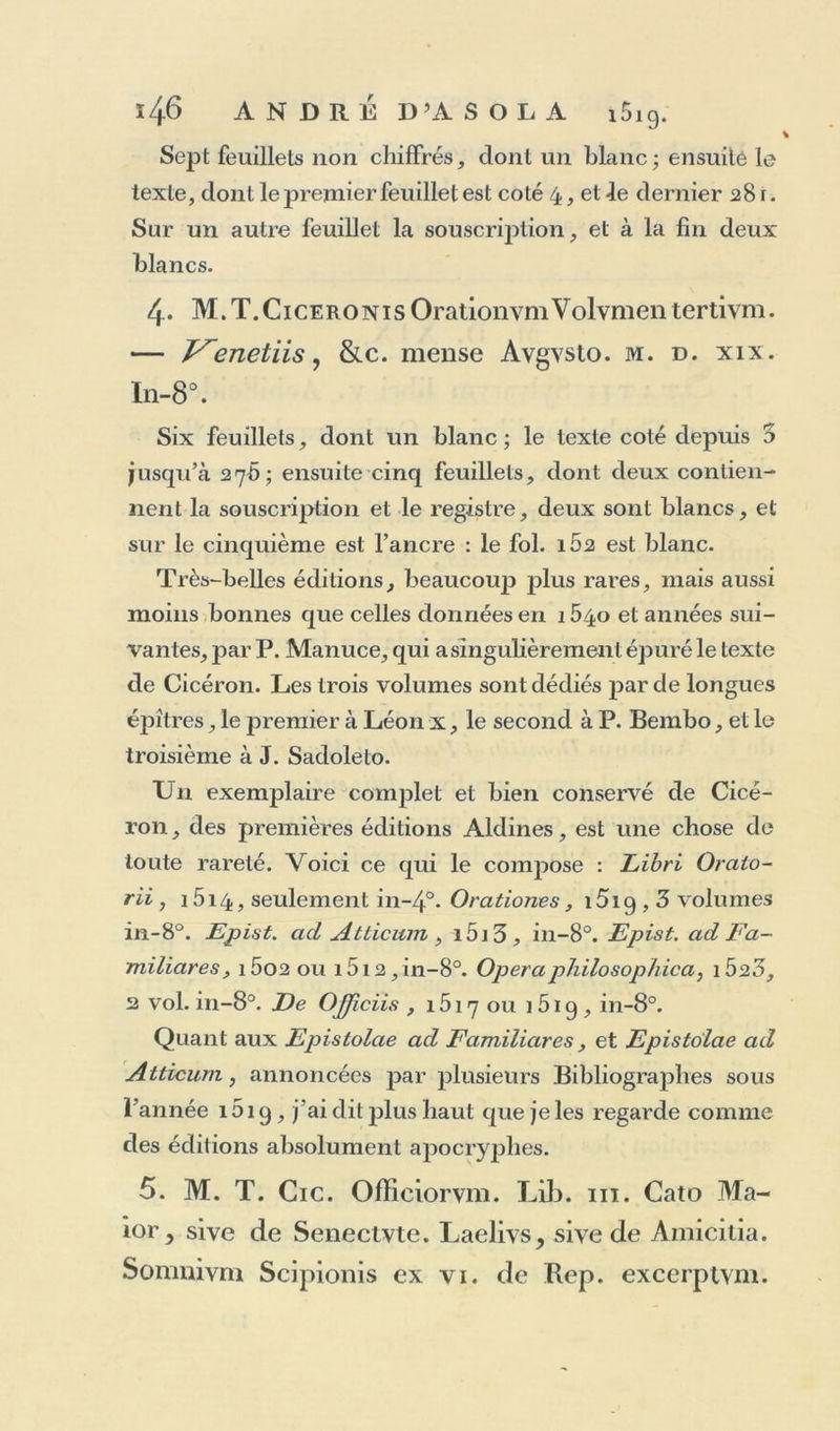 Sept feuillets non chiffrés, dont un blanc; ensuité le texte, dont le premier feuillet est coté 4, et le dernier 28 r. Sur un autre feuillet la souscription, et à la fin deux blancs. 4. M.T.CiceronisOrationvmVolvmentertivm. — f^enetiis, &amp;c. mense Avgvsto. m. d. xix. In-8°. Six feuillets, dont un blanc; le texte coté depuis 3 jusqu’à 276; ensuite cinq feuillets, dont deux contien- nent la souscription et le registre, deux sont blancs, et sur le cinquième est l’ancre : le fol. 1Ô2 est blanc. Très-belles éditions, beaucoup plus rares, mais aussi moins bonnes que celles données en 1540 et années sui- vantes, par P. Manuce, qui a singulièrement épuré le texte de Cicéron. Les trois volumes sont dédiés par de longues épîtres, le premier à Léon x, le second à P. Bembo, et le troisième à J. Sadoleto. Un exemplaire complet et bien conservé de Cicé- ron , des premières éditions Aldines, est une chose de toute rareté. Voici ce qui le compose : Libri Oralo- rii , i5i4, seulement in~4°. Orationes, i5iq , 3 volumes in-8°. Epist. ad Atticwn , i5i3, in-8°. Epist. ad Fa- miliares, i5o2 ou i5i2,in-8°. OpéraphilosopJiica, i523, 2 vol. in-8°. De Ojjiciis , 1517 ou 1 519 , in-8°. Quant aux Epistolae ad Familiares, et Epistolae ad Atticum, annoncées par plusieurs Bibliographes sous l’année 1519, j’ai dit jffus haut que je les regarde comme des éditions absolument apocryphes. 5. M. T. Cic. Officiorvm. Lib. ni. Cato Ma- ior, sive de Senectvte. Laelivs, sive de Amicitia. Somnivm Scipionis ex vi. de Rep. excerptvm.