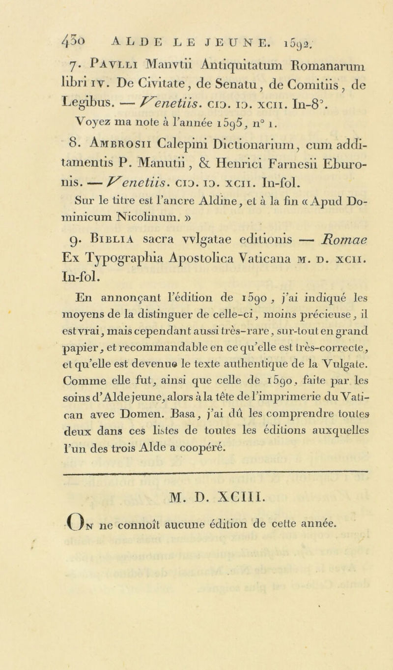 7. Paylli Manvtii Antiquitatum Romanarum libri iv. De Civitate, de Senatu, de Commis, de Legibus. — enetiis. cio. io. xcii. In-8\ Voyez ma noie cà Tannée i5g5, n° 1. 8. Àmbrosii Calepini Dictionarium, cum addi- tamentis P. Manutii, & Henrici Farnesii Eburo- nis. — y'enetiis. cio. 10. xcii. In-fol. Sur le litre est l’ancre Aldine, et à la fin cc Apud Do- minicum Nicolinum. » 9. Bielia sacra vvlgatae edilionis — Romae Ex Typograpliia Apostoliea Vaticana m. d. xcii. In-fol. En annonçant l’édition de 1690 , j’ai indiqué les moyens de la distinguer de celle-ci, moins précieuse , il est vrai, mais cependant aussi très-rare, sur-tout en grand papier, et recommandable en ce qu’elle est très-correcle, et qu’elle est devenu» le texte authentique de la Vulgate. Comme elle fut, ainsi que celle de i5go, faite par les soins d’Aide jeune, alors à la tête de l’imprimerie du Vati- can avec Domen. Basa, j’ai dû les comprendre toutes deux dans ces listes de toutes les éditions auxquelles l’un des trois Aide a coopéré. M. D. XCI1I. n 11e connoît aucune édition de cette année.