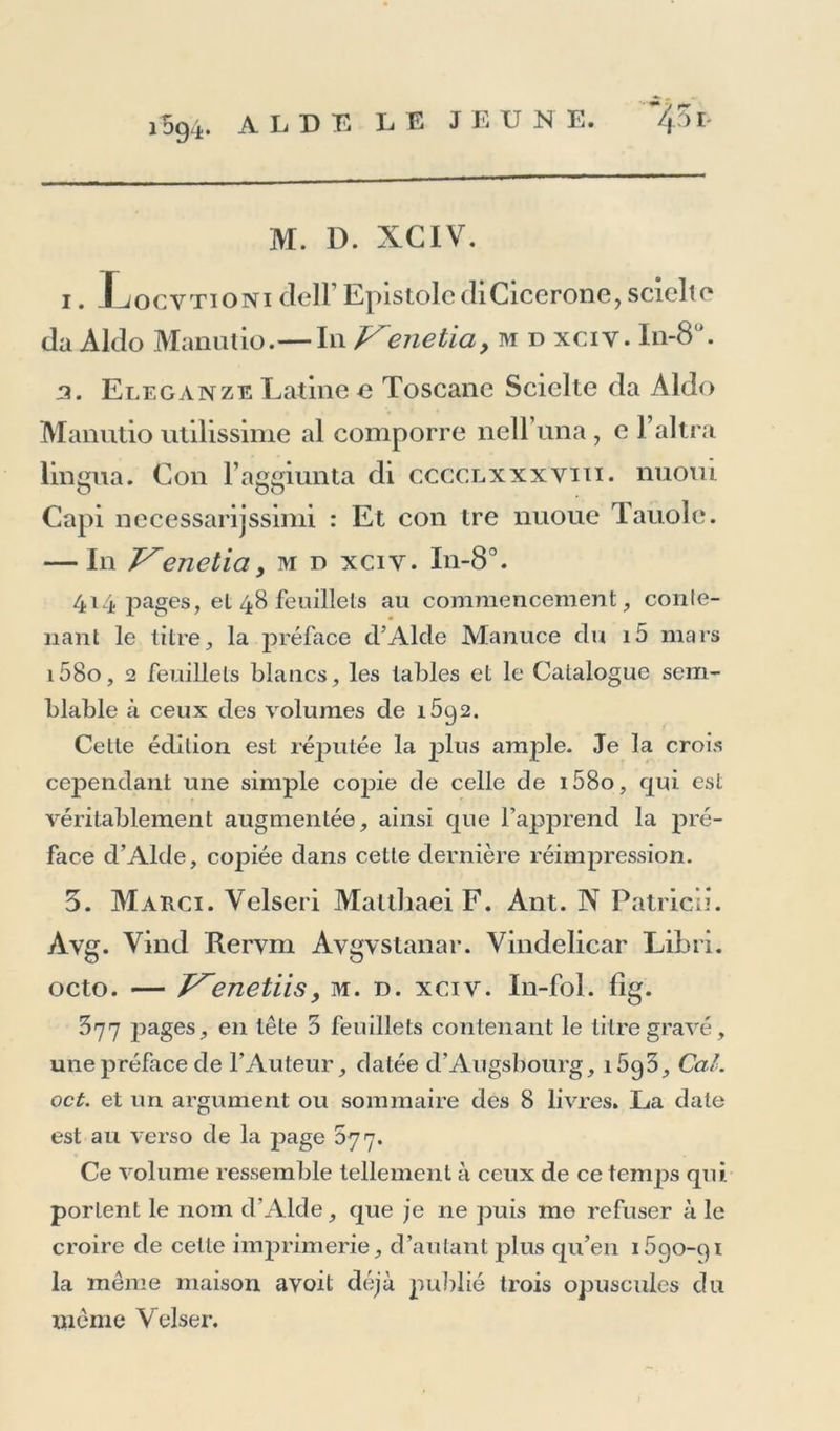 M. D. XGIV. i. Xjocytioni clell Epistolc di Cicerone >scieltc da Aldo Manutio.— In Venetia, m d xciy. In-8 '. 3. Eleganze Latine c Toscane Scielte da Aldo Manutio utilissime al comporre neU’una , e l’altra lingua. Con l’aggiiinta di cccclxxxvui. nuoui Capi necessarijssimi : Et con tre nuoue Tauole. — In JSenetia y m n xciv. In-8°. 414 pages, et 48 feuillets au commencement, conle- nant le titre, la préface d’Alcle Manuce du i5 mars i58o, 2 feuillets blancs, les tables et le Catalogue sem- blable à ceux des volumes de 1692. Cette édition est réputée la plus ample. Je la crois cependant une simple copie de celle de i58o, qui est véritablement augmentée, ainsi que l’apprend la pré- face d’Alde, copiée dans cette dernière réimpression. 3. Marci. Velseri Maltliaei F. Ant. N Patricu. Avg. Vind Rervm Avgvstanar. Vindelicar Libri. octo. — JSenetiis, m. n. xciv. In-fol. fig. 377 jjages, en tête 5 feuillets contenant le titre gravé, une préface de l’Auteur, datée d’Augsbourg, i5g3. Cal. oct. et un argument ou sommaire des 8 livres. La date est au verso de la page 577. Ce volume ressemble tellement à ceux de ce temps qui. portent le nom d’Alde, que je ne puis me refuser à le croire de cette imprimerie, d’autant plus qu’en i5go-qi la même maison avoit déjà publié trois opuscules du même Velser.