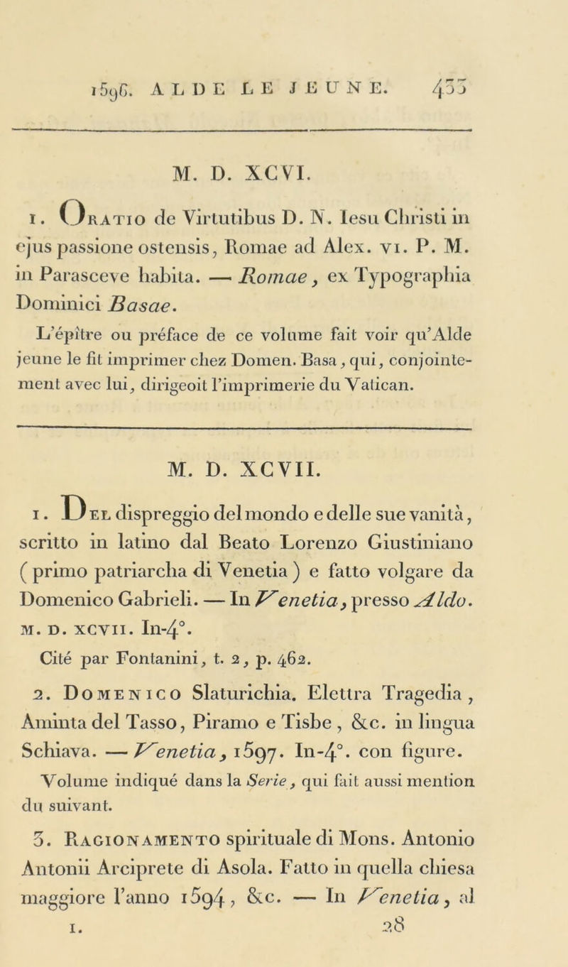 M. D. XCVI. i. Oratio de Virtutibus D. N. lesu Gliristi in ejus passione ostensis, Romae ad Alex. yi. P. M. in Parasceve habita. — Romae} ex Typograpbia Dominici Basae. L'épitre ou préface de ce volume fait voir qu’Alde jeune le fil imprimer chez Domen. Basa, qui, conjointe- ment avec lui, dirigeoit l’imprimerie du Vatican. M. D. XCVII. 1. Del dispreggio delmondo edelle sue vanità, scritto in latino dal Beato Lorenzo Giustiniano ( primo patriarclia di Venetia ) e fatto volgare da Domenico Gabrieli. — In P'enetia, presso <Aldo. m. d. xcvii. In-4°. Cité par Fontanini, t. 2, p. 462. 2. Domenico Slaturichia. Elctira Tragedia , Aminta del Tasso, Piranio e Tisbe , &c. in lingua Schiava. —T^enetia> 1^97. In-4°. con figure. Volume indiqué dans la Sérié, qui fait aussi mention du suivant. 5. Ragionamento spirituale di Mons. Antonio Antonii Arciprete di Asola. Fatto in quella cliiesa maggiore l’anno i5g4? &c. — In R^enetia, al 28 1.