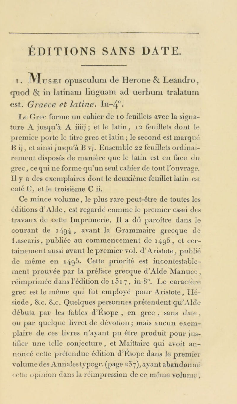 ÉDITIONS SANS DATE. i. IVXusÆi opusculum de Herone & Leandro, quod & in latmam linguam ad uerbum tralatum est. Graece et latine. In-4°- Le G rec forme un cahier de 10 feuillets avec la signa- ture A jusqu’à A iiiij ; et le latin, 12 feuillets dont le premier porte le titre grec et latin ; le second est marqué Bij, et ainsi jusqu’à B vj. Ensemble 22 feuillets ordinai- rement disposés de manière que le latin est en face du grec, ce qui 11e forme qu’un seul cahier de tout l’ouvrage, il y a des exemplaires dont le deuxième feuillet latin est coté C, et le troisième C ii. Ce mince volume, le plus rare peut-être de toutes les éditions d’Alde, est regardé comme le premier essai des travaux de cette Imprimerie. Il a dû paroître dans le courant de 1494 ^ avant la Grammaire grecque de Lascaris, publiée au commencement de 1495, et cer- tainement aussi avant le premier vol. d’Aristote, publié de même en 1495. Cette priorité est incontestable- ment prouvée par la préface grecque d’Alde Manuce, réimprimée dans l’édition de i5i 7 , in-8°. Le caractère grec est le même qui fut employé pour Aristote, Hé- siode, &c. &c. Quelques personnes prétendent qu’Alde débuta par les fables d’Ésope, en grec, sans date, ou par quelque livret de dévotion ; mais aucun exem- plaire de ces livres n’ayant pu être produit pour jus- tifier une telle conjecture, et Mailtaire qui avoit an- r noncé cette prétendue édition d’Esope dans le premier volume des Annalestypogr. (page 237), ayant abandonné celte opinion dans la réimpression de ce même volume,