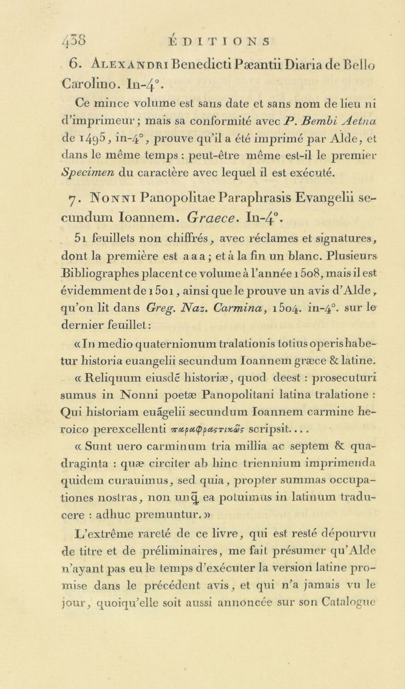 (page 7); le M'usaeus conserve Pavanlage d’être la première production Aldine, en même temps qu’il est la première édition de ce petit poème • celle qui fut publiée à Florence chez Alopa, in*4°. sans date, en cajntales, n’ayant paru qu’apres l’Anthologie datée de 1 ^96, dans la préface de laquelle Lascaris parle de l’emploi de ces caractères ma- juscules comme d’une innovation très-avantageuse. Maltli. Rover qui a donné a Leyde, en 1^37, une bonne édition de Muscieus, avec notes et variantes, re- garde l’édition de Florence comme faite d’après un meilleur Mss. que celle d’Alde, qui cependant n’est pas sans mérite. 2. Officium in honorent B. Virginis, cum Psal- niis poenitentialibus, e latino in graecum, lustini Decadyi cura. In-52. Je suis bien tenté de croire que ceux qui annoncent cette édition, n’auront vu que celle de i 5o5, à laquelle il aura manqué le dernier feuillet coté 160, contenant la souscription avec la date. Voyez ci-dessus, pag. 80. Je pense que la seule édition de ces Heures grecques, faite par Aide avant i5o5, est celle de 1497, in-8°, qu’au reste je n’ai jamais rencontrée, et que j’ai annon- cée d’après le Catalogue de la Casanate. 3. Aesopi Fabulae. Graece. Cité par Unger et Maitlaire qui 11’indiquent point le format. Je crois difficilement à l’existence de ces raretés que nul n’est en état d’annoncer d’une manière précise. 4- Galeomyomachia. Graece. Edente Aristo- hulo Apostolio Iiierodiacono , fllio Michacdis Apostolii. In-4°.