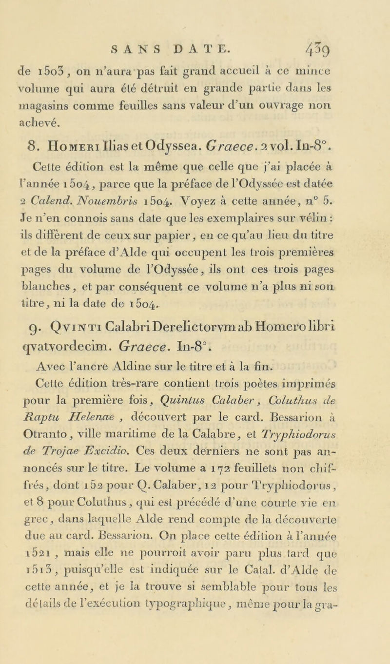 S A NS DAT E. 4~7 Edition citée parMaitlaire (Ind. Annal-1. 2,p. Sao), qui la dit imprimée avec le grec employé par Aide Ma- il uce, en 1495, &c. La cite-t-il sur parole ou pour 1 avoir vue, c’est ce qu’il 11e donne pas à connoitre. Je crois cetle rareté typographique aussi apocryphe que la precedente. 5. VAATH'PION. (Psalterium graecum cura Ius- tini Decadyi ) —J^eneliis, ./l Ictus JManutius* I11-40 • 15o feuillets. Volume rare, très-hien imprimé en rouge et noir, avec le grec de l’Aristote, sans chiffres, mais avec ré- clames et signatures; Le titre est en un seul mot grec ; au revers commence la préface de Juslinus Decadyus, adressée aux Grecs habitant la Grèce. Elle est en plus petits caractères , et occupe deux pages et demie. Le texte est divisé en deux parties, la première finissant avec le huitième feuillet de la signature t. Le premier feuillet de chaque partie est entouré d’un grand ornement en bois assez singulier, et chacune des deux parties est ter- minée par une pièce de vers iambiques à la louange de David. Tous les psaumes commencent par une lettre grise en bois, et au bas du dernier feuillet est le registre avec la souscription en grec.- Celte édition n’est certainement point postérieure à l’an 1498, puisqu’elle est indiquée dans le Catalogue pu- blié par Aide dans cetle même année; et comme j’y trouve dans les préliminaires un petit caractère grec déjà employé dans la Grammaire grecque de Bolzanius et dans le Die t. grec où il est neuf, tandis que dans ces pré- liminaires il paroît déjà usé, je conclus que ce Psautier aura été imprimé après la Grammaire et le Dictionnaire, c’est-à-dire dé 1497 à 1498.