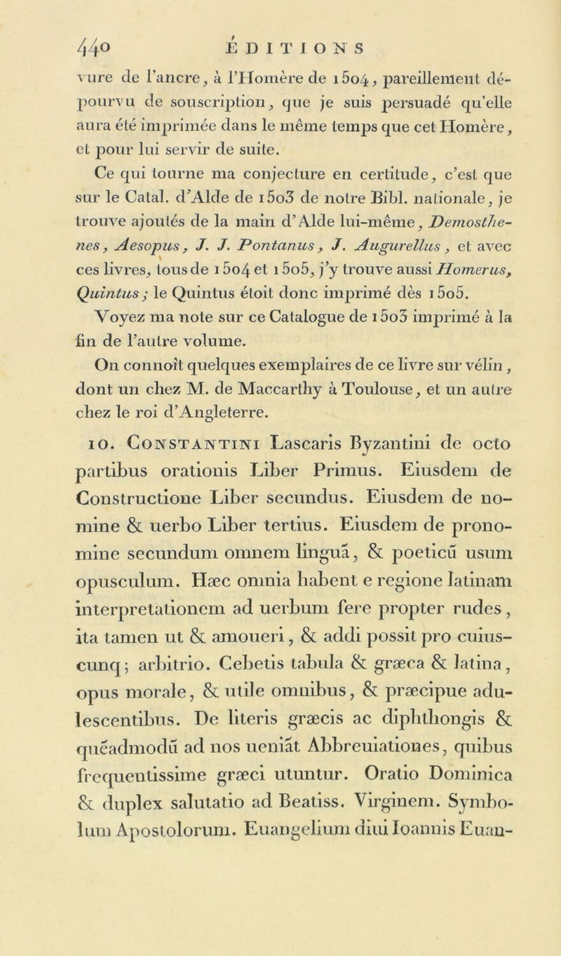 6. Alex andri Benedicti Pæantii Diana de Bello Caroline). In-4°- Ce mince volume esl sans date et sans nom de lieu ni d’imprimeur; mais sa conformité avec P. Bembi Aetna de i4y5, in-40, prouve qu’il a été imprimé par Aide, et dans le même temps : peut-être même esl-il le premier Specimen du caractère avec lequel il est exécuté. 7. Nonni Panopolitae Paraplirasis Evangelii se- cundum Ioannem. Graece. In-4°« 5i feuillets non chiffrés, avec réclames et signatures, dont la première est aaa ; et à la fin un blanc. Plusieurs Bibliographes placent ce volume à l’année 15o8, mais il est évidemment de 15oi, ainsi que le prouve un avis d’Alde, qu’on lit dans Greg. Naz. Carmina, i5o4- in-40. sur le dernier feuillet : ccln medio quaternionum tralalionis lotiusoperishabe- tur historia euangelii secundum Ioannem græce & latine. «Reliquum eiusdé historiæ, quod deest : prosecuturi sumus in Nonni poetæ Panopolitani latina tralatione : Qui liistoriam euâgelii secundum Ioannem carminé he- roico perexcellenti nct[>ci<ppciçTtx.£ç scripsit.... cc Sunt uero carminum tria millia ac. septem & qua- draginta : qua? circiler ab bine triennium imprimenda quidem curauimus, sed quia, propter summas occupa- tiones noslras, non unq, ea potuimus in latinum tradu- cere : adhuc premuntur. » L’extrême rareté de ce livre, qui est resté dépourvu de titre et de préliminaires, me fait présumer qu’Alde n’ayant pas eu le temps d’exécuter la version latine pro- mise dans le précédent avis, et qui n’a jamais vu le jour, quoiqu’elle soit aussi annoncée sur son Catalogue