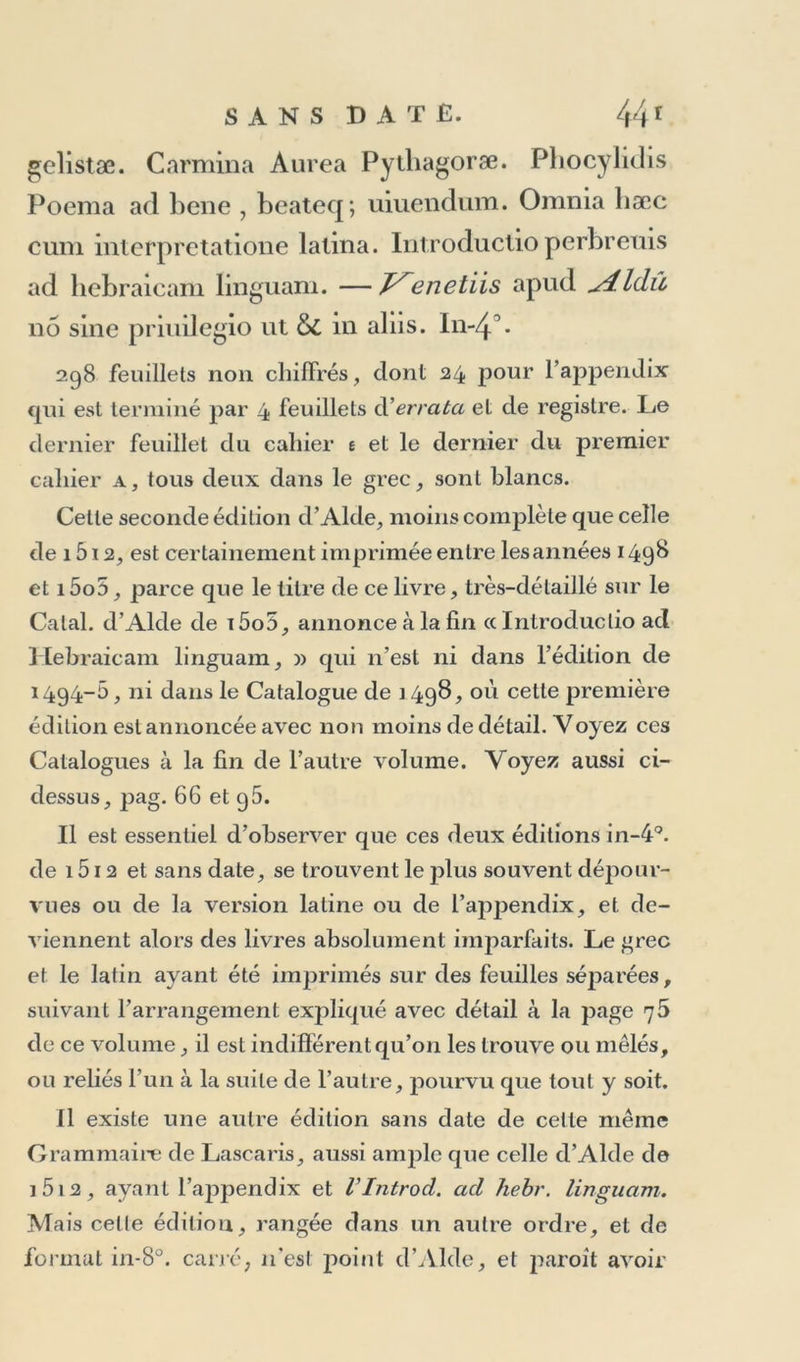 cle i5o3, on n’aura pas liait grand accueil a ce mince volume qui aura été détruit en grande partie dans les magasins comme feuilles sans valeur d’un ouvrage non achevé. 8. Homeri IliasetOdyssea. Graece. 2 vol. In-80. Celle édition est la même que celle que j’ai placée à l’année 15o4, parce que la préface de l’Odyssée est datée 2 Calend. Nouembris i5o4. Voyez à cette année, n° 5. .Te 11’en connois sans date que les exemplaires sur vélin : ils diffèrent de ceux sur papier, en ce qu’au lieu du titre et de la préface d’Alde qui occupent les trois premières pages du volume de l’Odyssée, ils ont ces trois pages blanches, et par conséquent ce volume n’a plus ni son titre, ni la date de i5o4. 9- Qv inti CalabriDerelictorvmab Homerolihi’i qvatvordecim. Graece. In-83. Avec l’ancre Aldine sur le titre et à la lin. Celte édition très-rare contient trois poètes imprimés pour la première fois, Qui/itus Calaber, Coluthus de Raptu Ilelenae , découvert par le card. Bessarion à Otranto, ville maritime de la Calabre, et Tryphiodorus de Trojae Excidio. Ces deux derniers ne sont pas an- noncés sur le titre. Le volume a 172 feuillets non chif- frés , dont 152 pour Q. Calaber, 1 2 pour Tryphiodorus , et 8 pour Coluihus, qui est précédé d’une courte vie en grec, dans laquelle Aide rend compte de la découverte due au card. Bessarion. On place cette édition à l’année 1621 , mais elle ne pourvoit avoir paru plus tard que 1515 , puisqu’elle est indiquée sur le Calai. d’Alde de cette année, et je la trouve si semblable pour tous les détails de l’exécution typographique, même pour la gra-