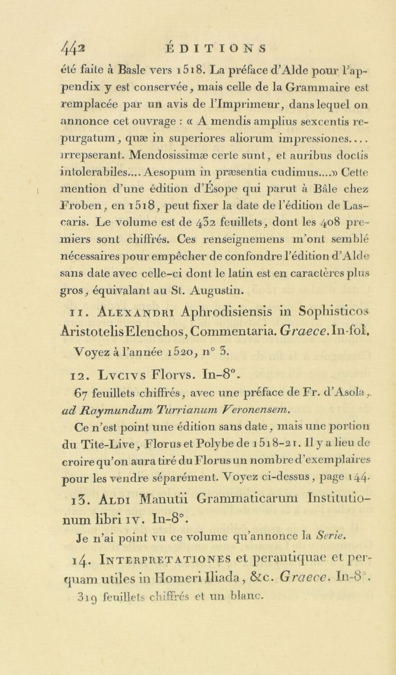 vure de l’ancre, à l’Homère de 1604, pareillement dé- pourvu de souscription, que je suis persuadé qu’elle aura été imprimée dans le même temps que cet Homère, et pour lui servir de suite. Ce qui tourne ma conjecture en certitude, c’est que sur le Calai. d’Alde de i5o3 de notre Bibl. nationale, je trouve ajoutés de la main d’Alde lui-même, Deviosthe- nes, Aesopus, J. J. Pontnnus , J. Augurellus, et avec ces livres, tous de 15o4 et 15o5, j’y trouve aussi Horncrus, Quijitus ; le Quintus étoit donc imprimé dès i5o5. Voyez ma note sur ce Catalogue de 15o3 imprimé à la fin de l’autre volume. O11 connaît quelques exemplaires de ce livre sur vélin , dont un chez M. de Maccarthy à Toulouse, et un autre chez le roi d’Angleterre. 10. Constantini Lascaris Byzantini cïe octo partibus orationis Liber Primus. Eiusdem de Constructione Liber secmidus. Eiusdem de no- mine & uerbo Liber terlius. Eiusdem de prono- mine secundum omnem lingua, & poeticü usurn opusculum. Hæc omnia liabent e regione latinam interprétai tionem ad uerbum fere propter rudes, ita tamcn ut & amoueri, & addi possil pro cuius- cunq; arbitrio. Cebetis tabula & græca & latina, opus morale, & utile omnibus, & præcipue adu- lescentibus. De literis græcis ac diphthongis & quéadmodu ad nos ueniât Àbbrcuiationes, quibus frequeutissime græci utuntur. Oralio Dominica & duplex salutatio ad Beatiss. Virginem. Symbo- lum Apostolorum. Euangelium diui Ioannis Euan-