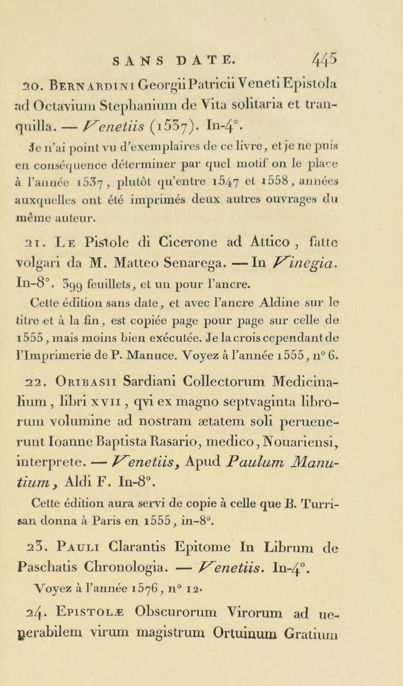 Voyez à l’année iÔ2i, n° 10, où j’avertis que ce volume est imparfait quand il n’est pas suivi de 44 feuil- lets, contenant les Opuscules de Porphyre sur Homère; et ce sont des exemplaires ainsi défectueux qu on aura annoncés comme étant d’une édition sans date. 15. DiyersorumPoetarumuctcruminPriapum Lusus. I11-80. Je présume qu’un exemplaire de l’édition de 1 51 7, manquant du dernier feuillet, aura induit en erreur ceux qui, les premiers, ont cité une édition sans date: mais une faute que je ne puis me dispenser de relever, parce qu’elle est répétée dans les trois éditions de la Sene deiredizinni Aldine , c’est d’avoir annoncé cette édition (vraie ou chimérique) comme un fragment du Virgile de i5i8, tandis qu’il n’y a point de Virgile d’Alde entre a5i4 et 1527, et que, des éditions Aldines de Virgile, celle de i5o5 est la seule qui contienne les Catalectes et les Priapées. 16. Ch ri st o p 11 o ri Longolii Civis Romani per-- dvellionis rei Defensiones dvae. — J^enetiis in aedibus Al ldi, et ^Andreae soceri. In-8°. 60 feuillets dont les 56 premiers sont chiffrés, les 2 derniers iiorlent Yerrata, la souscription , et l’ancre qui est aussi sur le titre. Chr. de Longueil, fils naturel d’Antoine de Longueil, évêque de Léon, naquit à Malines en 1490, et mourut à Padoue le 11 septembre 1622 dans sa trente-troisième année. Il éloil âgé de 28 ans, lorsque des ennemis jaloux de la distinction avec laquelle il étoit traité à Rome, intentèrent contre lui l’accusation à laquelle servent de réponse ces deux discours qui sont des chefs-d’œuvre